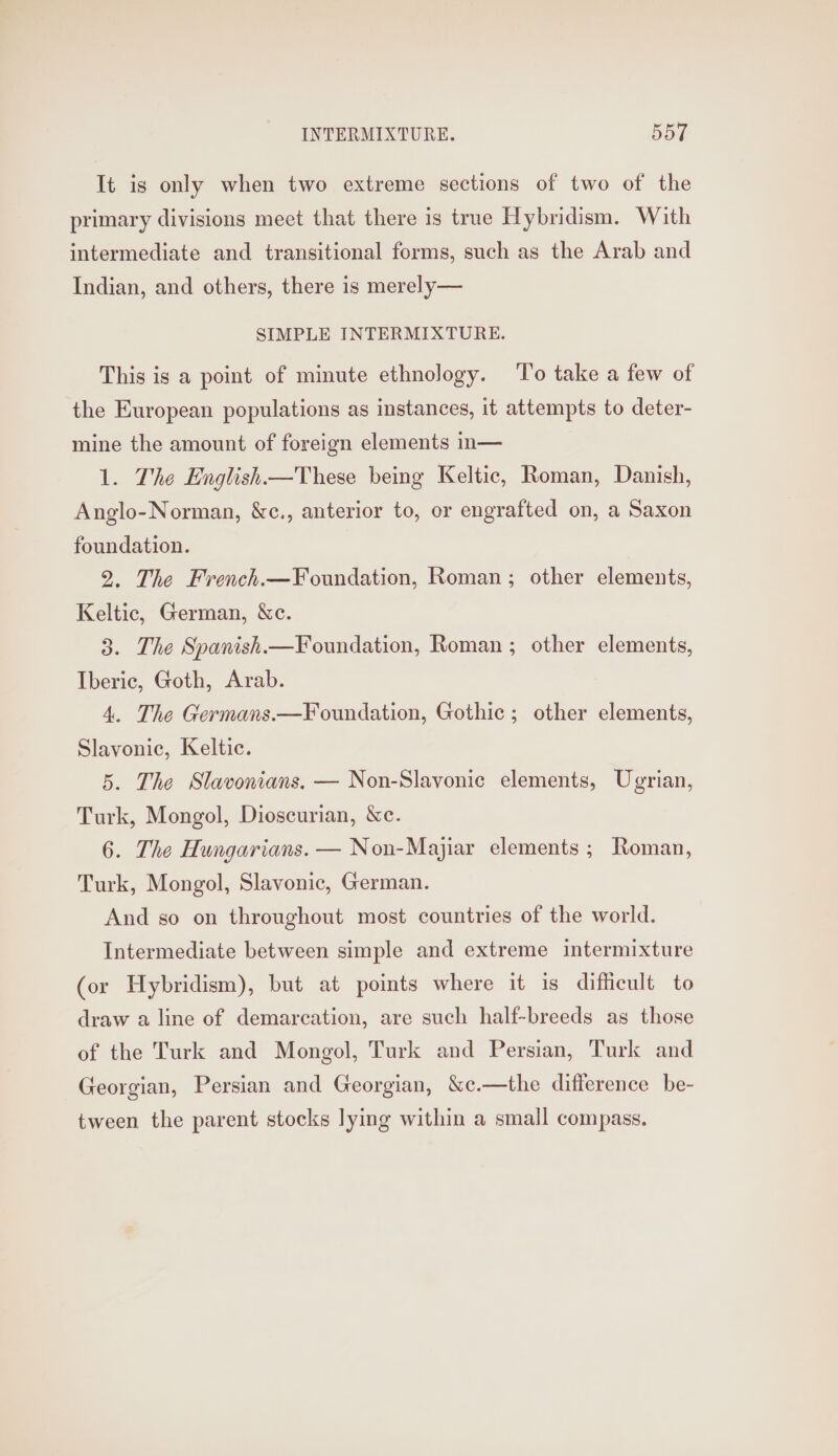 It is only when two extreme sections of two of the primary divisions meet that there is true Hybridism. With intermediate and transitional forms, such as the Arab and Indian, and others, there is merely— SIMPLE INTERMIXTURE. This is a point of minute ethnology. To take a few of the European populations as instances, it attempts to deter- mine the amount of foreign elements in— 1. The English—These being Keltic, Roman, Danish, Anglo-Norman, &amp;c., anterior to, or engrafted on, a Saxon foundation. 2, The French.—Foundation, Roman; other elements, Keltic, German, &amp;c. 3. The Spanish.—Foundation, Roman ; other elements, Iberic, Goth, Arab. 4. The Germans.—Foundation, Gothic ; other elements, Slavonic, Keltic. 5. The Slavonians. — Non-Slavonic elements, Ugrian, Turk, Mongol, Dioscurian, &amp;c. 6. The Hungarians. — Non-Majiar elements ; Roman, Turk, Mongol, Slavonic, German. And so on throughout most countries of the world. Intermediate between simple and extreme intermixture (or Hybridism), but at points where it is difficult to draw a line of demarcation, are such half-breeds as those of the Turk and Mongol, Turk and Persian, Turk and Georgian, Persian and Georgian, &amp;c.—the difference be- tween the parent stocks lying within a small compass.