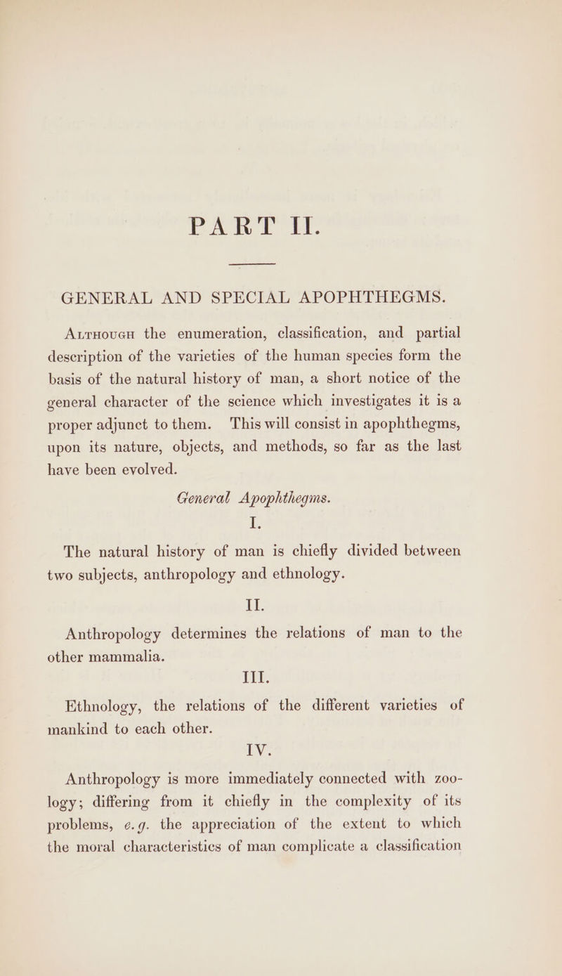 PART Il. ee GENERAL AND SPECIAL APOPHTHEGMS. AxrHoucn the enumeration, classification, and partial description of the varieties of the human species form the basis of the natural history of man, a short notice of the general character of the science which investigates it is a proper adjunct tothem. This will consist in apophthegms, upon its nature, objects, and methods, so far as the last have been evolved. General Apophthegms. i The natural history of man is chiefly divided between two subjects, anthropology and ethnology. Lf, Anthropology determines the relations of man to the other mammalia. III. Ethnology, the relations of the different varieties of mankind to each other. EY. Anthropology is more immediately connected with zoo- logy; differing from it chiefly in the complexity of its problems, ¢.g. the appreciation of the extent to which the moral characteristics of man complicate a classification