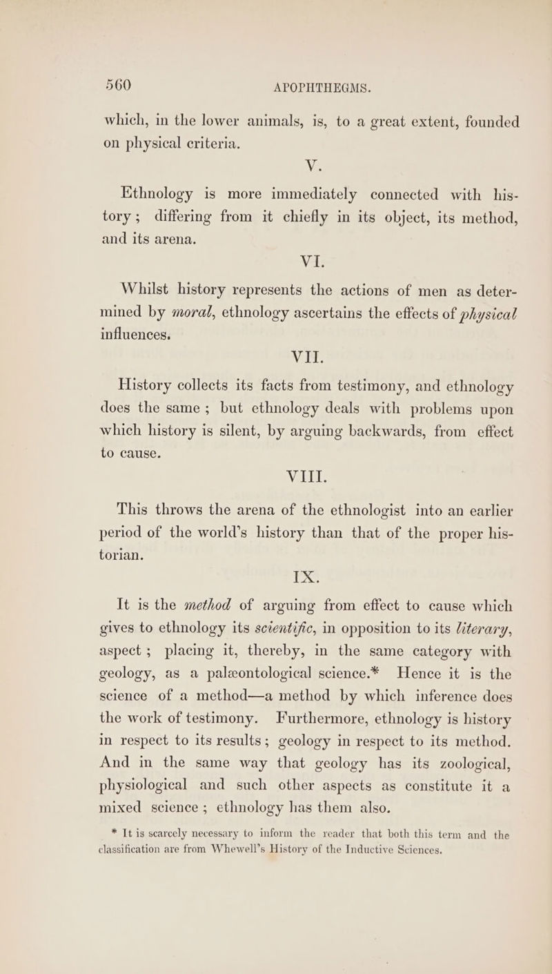 which, in the lower animals, is, to a great extent, founded on physical criteria. V. Ethnology is more immediately connected with his- tory; differing from it chiefly in its object, its method, and its arena. VI. Whilst history represents the actions of men as deter- mined by moral, ethnology ascertains the effects of physical influences. WIT. History collects its facts from testimony, and ethnology does the same ; but ethnology deals with problems upon which history is silent, by arguing backwards, from effect to cause. VIII. This throws the arena of the ethnologist into an earlier period of the world’s history than that of the proper his- torian. ‘bea It is the method of arguing from effect to cause which gives to ethnology its scientific, in opposition to its literary, aspect ; placing it, thereby, in the same category with geology, as a paleontological science.* Hence it is the science of a method—a method by which inference does the work of testimony. Furthermore, ethnology is history in respect to its results; geology in respect to its method. And in the same way that geology has its zoological, physiological and such other aspects as constitute it a mixed science ; ethnology has them also. * It is scarcely necessary to inform the reader that both this term and the classification are from Whewell’s History of the Inductive Sciences.