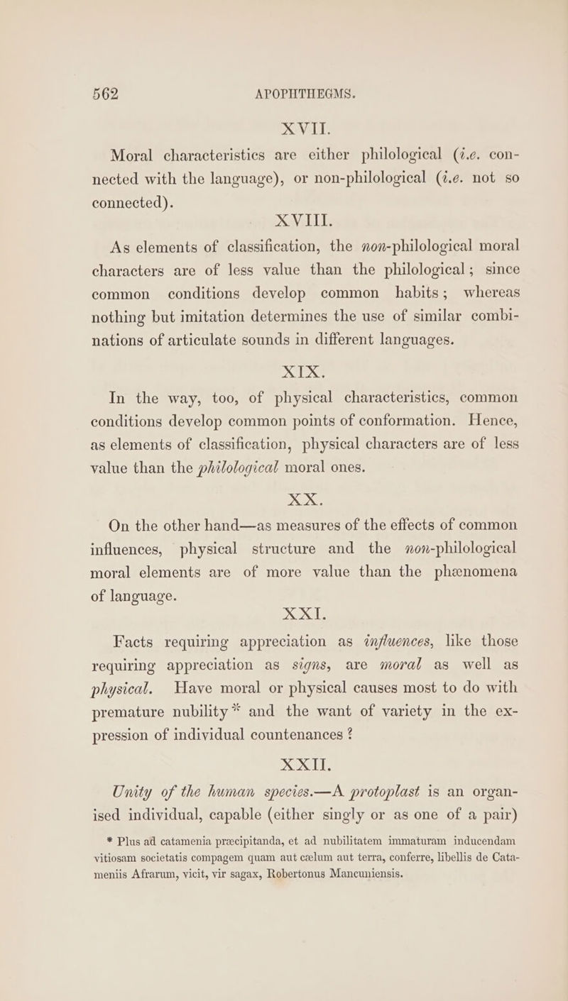 XVII. Moral characteristics are either philological (¢.¢. con- nected with the language), or non-philological (¢.e. not so connected). XVIII. As elements of classification, the non-philological moral characters are of less value than the philological; since common conditions develop common habits; whereas nothing but imitation determines the use of similar combi- nations of articulate sounds in different languages. XIX. In the way, too, of physical characteristics, common conditions develop common points of conformation. Hence, as elements of classification, physical characters are of less value than the philological moral ones. Ke On the other hand—as measures of the effects of common influences, physical structure and the xon-philological moral elements are of more value than the phenomena of language. XXI. Facts requiring appreciation as influences, like those requiring appreciation as signs, are moral as well as physical. Have moral or physical causes most to do with premature nubility* and the want of variety in the ex- pression of individual countenances ? XXII. Unity of the human species.—A protoplast is an organ- ised individual, capable (either singly or as one of a pair) * Plus ad catamenia preecipitanda, et ad nubilitatem immaturam inducendam vitiosam societatis compagem quam aut ceelum aut terra, conferre, libellis de Cata- meniis Afrarum, vicit, vir sagax, Robertonus Mancuniensis.