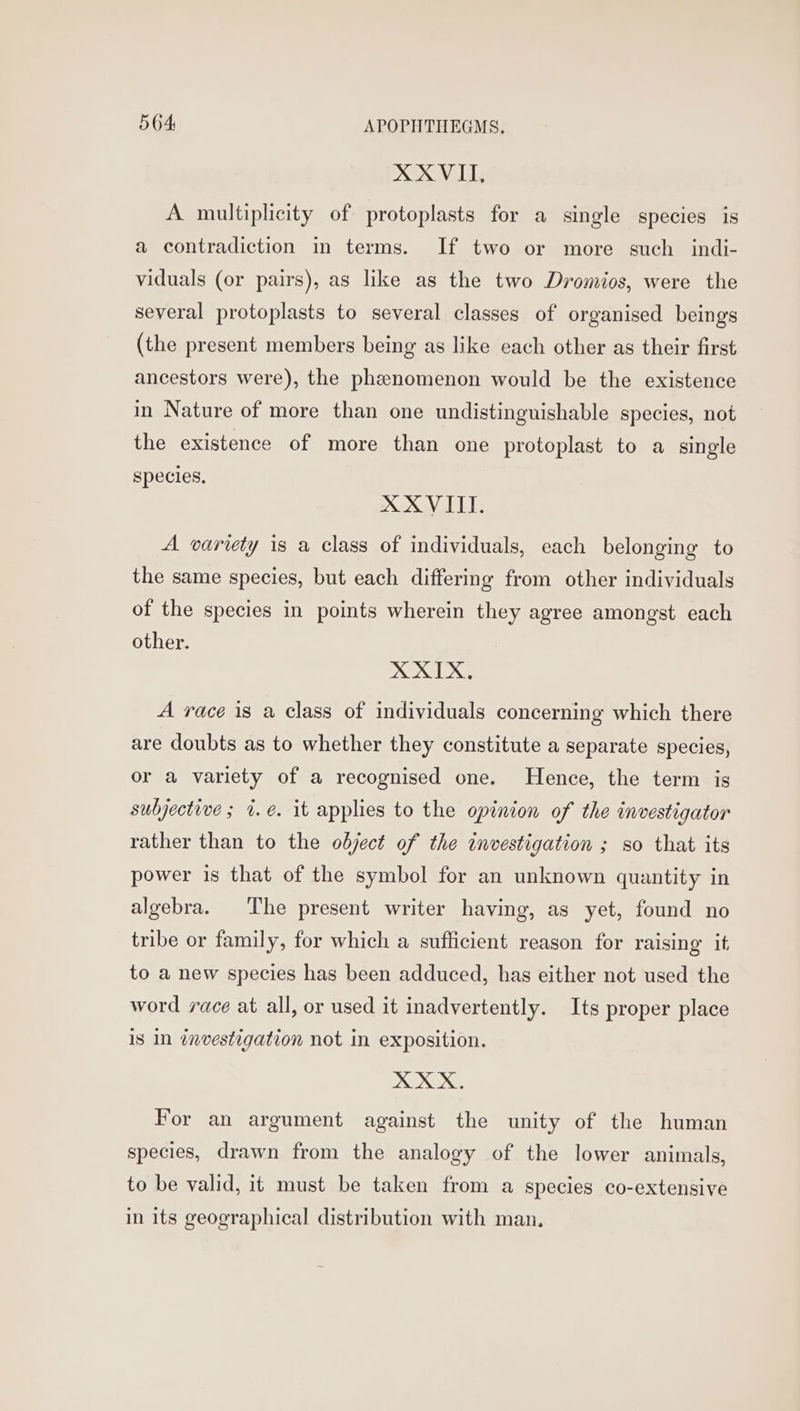 XXVIT, A multiplicity of protoplasts for a single species is a contradiction in terms. If two or more such indi- viduals (or pairs), as like as the two Dromios, were the several protoplasts to several classes of organised beings (the present members being as like each other as their first ancestors were), the phenomenon would be the existence in Nature of more than one undistinguishable species, not the existence of more than one protoplast to a single species, XXVITI. A variety is a class of individuals, each belonging to the same species, but each differing from other individuals of the species in points wherein they agree amongst each other. XTX, A race is a class of individuals concerning which there are doubts as to whether they constitute a separate species, or a variety of a recognised one. Hence, the term is subjective; %.é. it applies to the opinion of the investigator rather than to the object of the investigation ; so that its power is that of the symbol for an unknown quantity in algebra. The present writer having, as yet, found no tribe or family, for which a sufficient reason for raising it to a new species has been adduced, has either not used the word race at all, or used it inadvertently. Its proper place is In investigation not in exposition. XXX. For an argument against the unity of the human species, drawn from the analogy of the lower animals, to be valid, it must be taken from a species co-extensive in its geographical distribution with man.