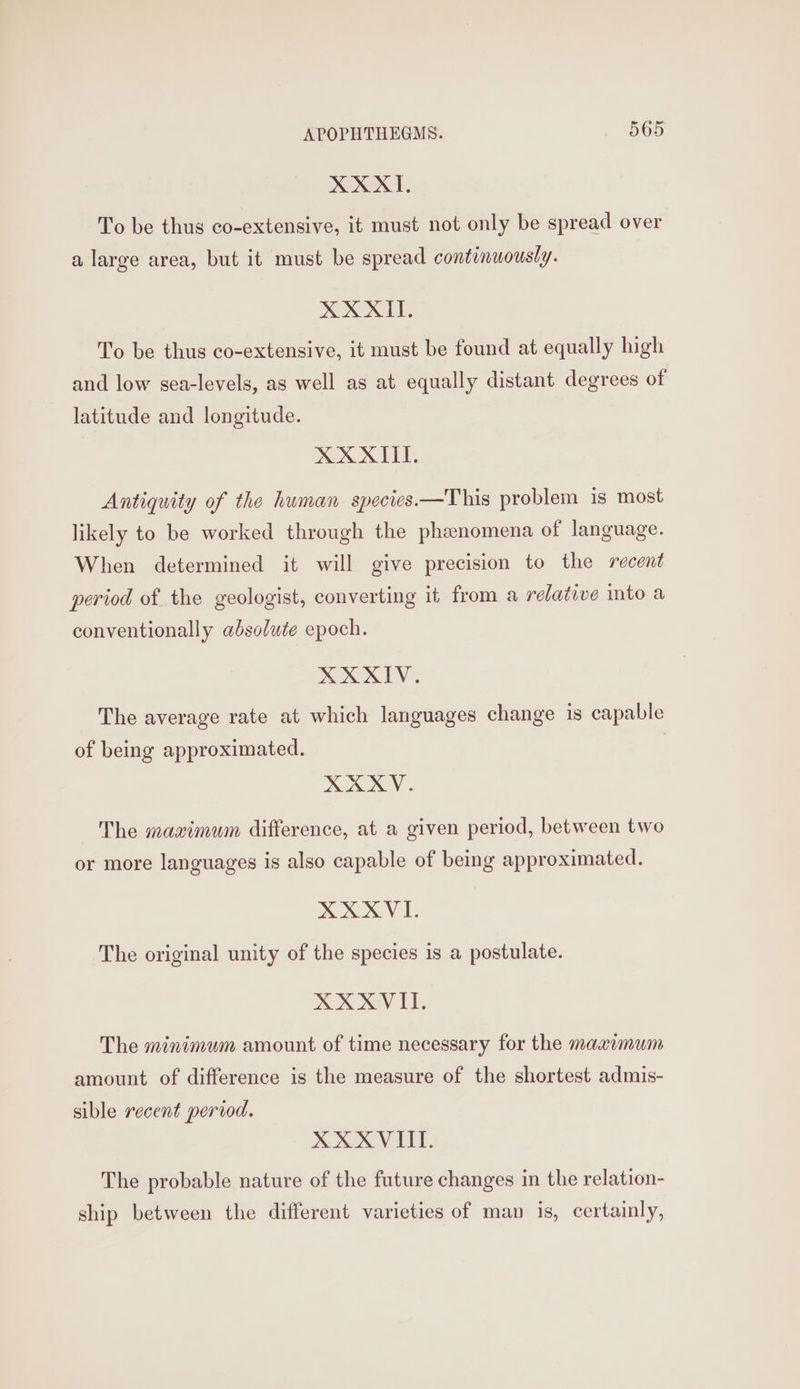 XXXII. To be thus co-extensive, it must not only be spread over a large area, but it must be spread continuously. XXXII. To be thus co-extensive, it must be found at equally high and low sea-levels, as well as at equally distant degrees of latitude and longitude. XXXII. Antiquity of the human species—This problem is most likely to be worked through the phenomena of language. When determined it will give precision to the recent period of the geologist, converting it from a relative into a conventionally absolute epoch. XXXIV. The average rate at which languages change is capable of being approximated. | XAXV. The maximum difference, at a given period, between two or more languages is also capable of being approximated. XXXVI. The original unity of the species is a postulate. XOX GV ET. The minimum amount of time necessary for the maaimum amount of difference is the measure of the shortest admis- sible recent period. XXXVIIT. The probable nature of the future changes in the relation- ship between the different varieties of man is, certainly,