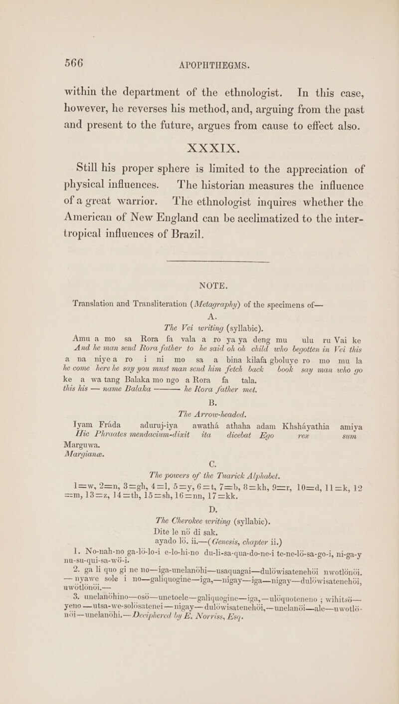 within the department of the ethnologist. In this case, however, he reverses his method, and, arguing from the past and present to the future, argues from cause to effect algo. XX XIX, Still his proper sphere is limited to the appreciation of physical influences. | The historian measures the influence ofa great warrior. The ethnologist inquires whether the American of New England can be acclimatized to the inter- tropical influences of Brazil. NOTE. Translation and Transliteration (Metagraphy) of the specimens of — 14% The Vei writing (syllabic). Amu amo sa Rora fa vala a ro yaya deng mu ulu ru Vai ke And he man send Rora father to he said oh oh child who begotten in Vei this a ona niyea ro i ni mo sa a_ bina kilafa gboluye ro mo mu la he come here he say you must man send him fetch back book say man who go ke a watang Balakamongo aRora fa _ tala. this his — name Balaka — he Rora father met. B. The Arrow-headed. Tyam_ Frada aduruj-iya awatha athaha adam Khshayathia amiya Hie Phraates mendacium-dinit ita dicebat Ego rex sum Marguwa. Margiane. C. The powers of the Tuarick Alphabet. l=w, 2=n, 3=gh, 4=1, 5=y, 6=t, 7=b, 8=kh, 9=r, 10=d, Lk ==m,.13—=7, |4—th, 15 sh, 16—nn, 17 =kk, D. The Cherokee writing (syllabic). Dite le no di sak. ayado lo. ii,—( Genesis, chapter ii.) 1. No-nah-no ga-lo-lo-i e-lo-hi-no du-li-sa-qua-do-ne-i te-ne-lo-sa-go-i, ni-ga-y nu-su-qui-sa-W0-l. 3. unelanohino—oso—unetoele—galiquogine—iga, —uléquoteneno ; wihitsé— yeno —utsa-we-solosatenei —nigay— dulowisatenehdi,—unelanéi—ale—uwotlé- noji—unelanohi,— Deciphered by E. Norriss, Esq.