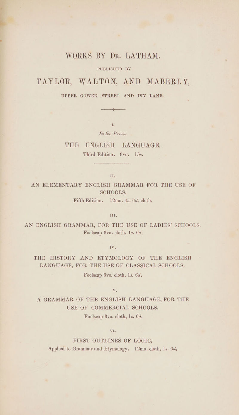 WORKS BY Dr. LATHAM. PUBLISHED BY TAYLOR, WALTON, AND MABERLY, UPPER GOWER STREET AND IVY LANE. I. In the Press. THE ENGLISH LANGUAGE. Third Edition. 8vo. 15s. Il. AN ELEMENTARY ENGLISH GRAMMAR FOR THE USE OF SCHOOLS. Fifth Edition. 12mo. 4s. 6d. cloth. TIT. AN ENGLISH GRAMMAR, FOR THE USE OF LADIES’ SCHOOLS. Foolscap 8vo. cloth, 1s. 6d. IV. THE HISTORY AND ETYMOLOGY OF THE ENGLISH LANGUAGE, FOR THE USE OF CLASSICAL SCHOOLS. Foolscap 8yo. cloth, ls. 6d. We A GRAMMAR OF THE ENGLISH LANGUAGE, FOR THE USE OF COMMERCIAL SCHOOLS. Foolscap 8vo. cloth, ls. 6d. Vi. FIRST OUTLINES OF LOGIC, Applied to Grammar and Etymology. 12mo. cloth, ls. 6d,