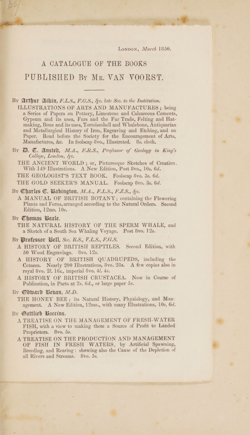 s nw a gc on Seis ee ee 7 Wis ; Lonpon, March 1850. | A CATALOGUE OF THE BOOKS | PUBLISHED By Mr. VAN VOORST. By Arthur Atkin, F.L.S. F.GS., &e. late Sec. to the Institution. ILLUSTRATIONS OF ARTS AND MANUFACTURES ; being a Series of Papers on Pottery, Limestone and Calcareous Cements, Gypsum and its uses, Furs and the Fur Trade, Felting and Hat- making, Bone and its uses, Tortoiseshell and Whalebone, Antiquarian and Metallurgical History of Iron, Engraving and Etching, and on Paper. Read before the Society for the Encouragement of Arts, Manufactures, &c. In foolscap 8vo., Illustrated. 8s. cloth. By @. @. Ansted, M.A., F.R.S., Professor of Geology in King’s College, London, &e. THE ANCIENT WORLD ; or, Picturesque Sketches of Creation. With 149 Illustrations. A New Edition, Post 8vo., 10s. 6d. THE GEOLOGIST’S TEXT BOOK. Foolscap 8vo. 3s. 6d. THE GOLD SEEKER’S MANUAL. Foolscap 8vo. 3s. 6d. By Charles (. Babington, W.A., F.L.S., F.Z.S8., &e. A MANUAL OF BRITISH BOTANY; containing the Flowering Plants and Ferns, arranged according to the Natural Orders. Second Edition, 12mo. 10s. By Thomas Beale. THE NATURAL HISTORY OF THE SPERM WHALE, and a Sketch of a South Sea Whaling Voyage. Post 8vo. 12s. By Professor Gell, Sec. RS, F.L.S., F.GLS, A HISTORY OF BRITISH REPTILES. Second Edition, with 50 Wood Engravings. 8vo. 12s. A HISTORY OF BRITISH QUADRUPEDS, including the Cetacea. Nearly 200 Illustrations, 8vo. 28s. A few copies also. in royal 8vo. 2/. 16s., imperial 8vo. 4/. 4s. A HISTORY OF BRITISH CRUSTACEA. Now in Course of Publication, in Parts at 2s. 6d., or large paper 5s. By €dward Beban, M.D. THE HONEY BEE;; its Natural History, Physiology, and Man- agement. A New Edition, 12mo., with many Illustrations, 10s, 6d. By Gottlieb Borctus. A TREATISE ON THE MANAGEMENT OF FRESH-WATER FISH, with a view to making them a Source of Profit to Landed Proprietors. 8vo. 5s. A TREATISE ON THE PRODUCTION AND MANAGEMENT OF FISH IN FRESH WATERS, by Artificial Spawning, Breeding, and Rearing : showing also the Cause of the Depletion of all Rivers and Streams. 8vo. 5s.