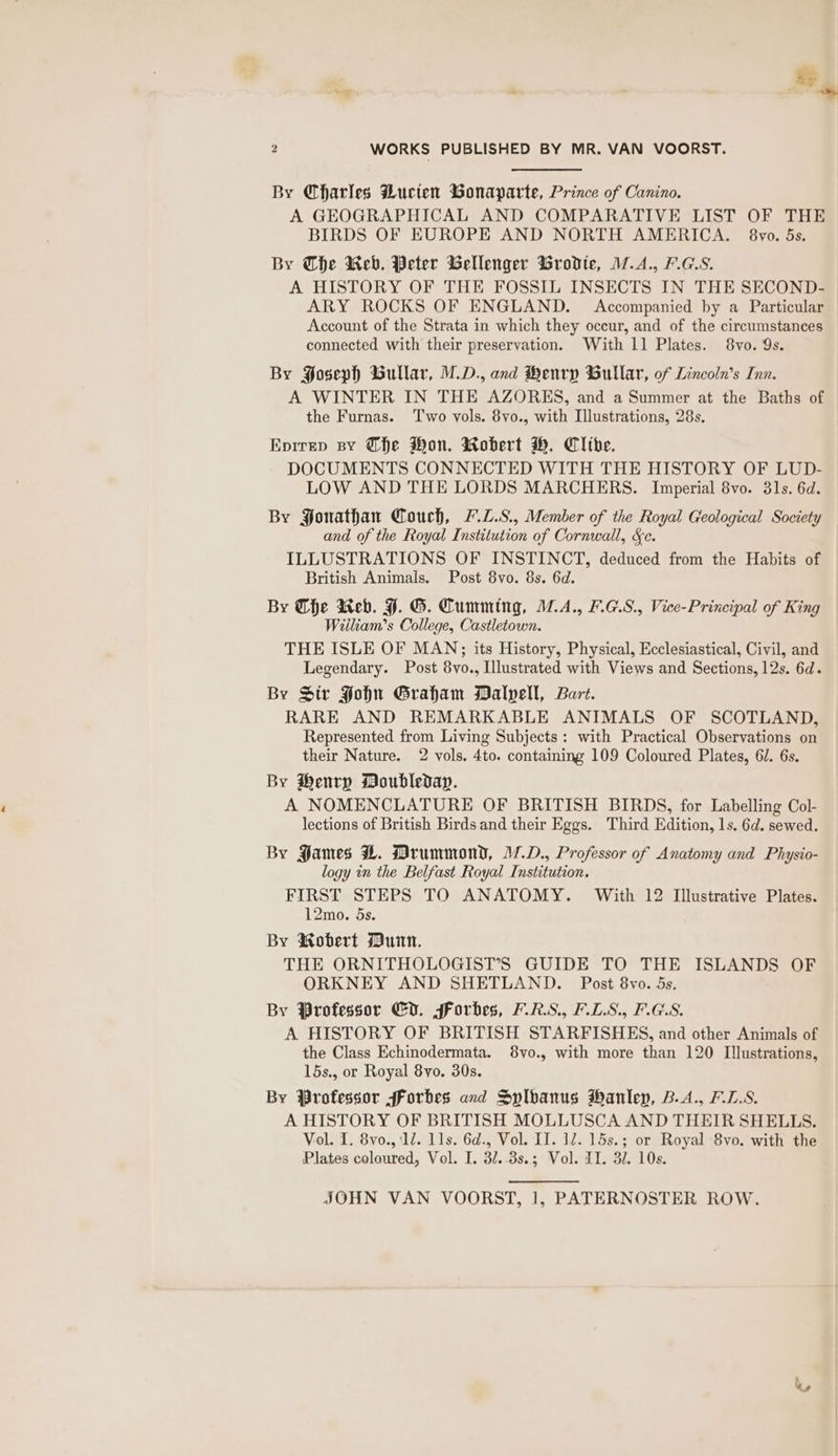By Charles Bucten Bonaparte, Prince of Canino. A GEOGRAPHICAL AND COMPARATIVE LIST OF THE BIRDS OF EUROPE AND NORTH AMERICA. 8vo. 5s. By Che Reb. Peter Gellenger Brodie, M.A., H.G.S. A HISTORY OF THE FOSSIL INSECTS IN THE SECOND- ARY ROCKS OF ENGLAND. Accompanied by a Particular Account of the Strata in which they occur, and of the circumstances connected with their preservation. With 11 Plates. 8vo. 9s. By Soseph Bullar, M.D., and Henry Bullar, of Lincoln’s Inn. A WINTER IN THE AZORES, and a Summer at the Baths of the Furnas. ‘Two vols. 8vo., with Illustrations, 28s. Epirep By (fhe Won. Robert H. Clibe. DOCUMENTS CONNECTED WITH THE HISTORY OF LUD- LOW AND THE LORDS MARCHERS. Imperial 8vo. 31s. 6d. By Sonathan Couch, L.L.S., Member of the Royal Geological Society and of the Royal Institution of Cornwall, &amp;c. ILLUSTRATIONS OF INSTINCT, deduced from the Habits of British Animals. Post 8vo. 8s. 6d. By he Reb. HF. G. Cumming, M.A., L.G.S., Vice-Principal of King Wiiliam’s College, Castletown. THE ISLE OF MAN; its History, Physical, Ecclesiastical, Civil, and Legendary. Post 8vo., Illustrated with Views and Sections, 12s. 6d. By Str PFohn Graham Dalvell, Bart. RARE AND REMARKABLE ANIMALS OF SCOTLAND, Represented from Living Subjects: with Practical Observations on their Nature. 2 vols, 4to. containing 109 Coloured Plates, 61. 6s. By Henry Doubleday. A NOMENCLATURE OF BRITISH BIRDS, for Labelling Col- lections of British Birds and their Eggs. Third Edition, 1s. 6d. sewed. By James LH. Drummond, 17.D., Professor of Anatomy and Physio- logy in the Belfast Royal Institution. FIRST STEPS TO ANATOMY. With 12 Illustrative Plates. 12mo. 5s. By Robert Munn. THE ORNITHOLOGIST’S GUIDE TO THE ISLANDS OF ORKNEY AND SHETLAND. Post 8vo. 5s. By Professor Cd. forbes, VRS, F.L.S., PGS. A HISTORY OF BRITISH STARFISHES, and other Animals of the Class Echinodermata. 8vo., with more than 120 Illustrations, 15s., or Royal 8yo. 30s. By Professor fForbes and Sylvanus Hanley, B.A., F.L.S. A HISTORY OF BRITISH MOLLUSCA AND THEIR SHELLS. Vol. I. 8vo., ‘12. 1ls. 6d., Vol. II. 1. 15s.; or Royal 8vo. with the Plates coloured, Vol. I. 3/..3s.; Vol. II. 32. 10s. JOHN VAN VOORST, 1, PATERNOSTER ROW.