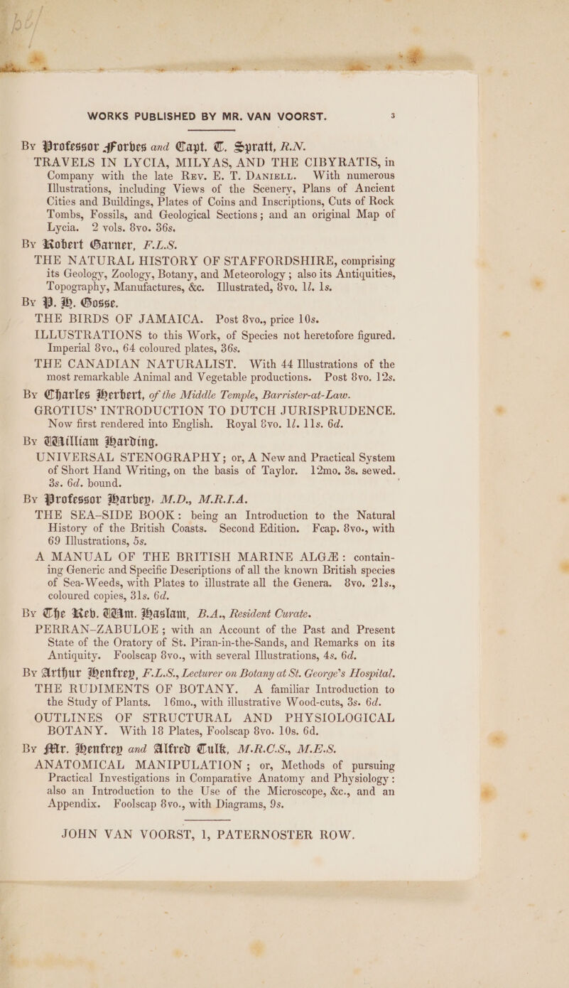 By Professor sForbes and Capt. T. Spratt, RN. TRAVELS IN LYCIA, MILYAS, AND THE CIBYRATIS, in Company with the late Rav. E. T. Daniety. With numerous Illustrations, including Views of the Scenery, Plans of Ancient Cities and Buildings, Plates of Coins and Inscriptions, Cuts of Rock Tombs, Fossils, and Geological Sections; and an original Map of Lycia. 2 vols. 8yo. 36s, By Robert Garner, F.L.S. THE NATURAL HISTORY OF STAFFORDSHIRE, comprising its Geology, Zoology, Botany, and Meteorology ; also its Antiquities, Topography, Manufactures, &amp;c. Illustrated, 8vo. 1d. 1s. By PB. H. Gosse. THE BIRDS OF JAMAICA. Post 8vo., price 10s. ILLUSTRATIONS to this Work, of Species not heretofore figured. Imperial 8vo., 64 coloured plates, 36s. THE CANADIAN NATURALIST. With 44 Illustrations of the most remarkable Animal and Vegetable productions. Post 8vo. 12s. By Qharles Herbert, of the Middle Temple, Barrister-at-Law. GROTIUS’ INTRODUCTION TO DUTCH JURISPRUDENCE. Now first rendered into English. Royal vo. 12. 11s. 6d. By Gaiam Warding. UNIVERSAL STENOGRAPHY;; or, A New and Practical System of Short Hand Writing, on the basis of Taylor. 12mo, 3s. sewed. 3s. 6d. bound. By Professor Marbey, M.D., M.R.LA. THE SEA-SIDE BOOK: being an Introduction to the Natural History of the British Coasts. Second Hdition. Feap. 8vo., with 69 Illustrations, 5s. A MANUAL OF THE BRITISH MARINE ALG&amp;: contain- ing Generic and Specific Descriptions of all the known British species of Sea-Weeds, with Plates to illustrate all the Genera. 8vo, 21s., coloured copies, 31s. 6d. By Che Reb. dAm. Haslam, B.A., Resident Curate. PERRAN-ZABULOE ; with an Account of the Past and Present State of the Oratory of St. Piran-in-the-Sands, and Remarks on its Antiquity. Foolscap 8vo., with several Illustrations, 4s. 6d. By Arthur Henfrep, F.L.S., Lecturer on Botany at St. George’s Hospital. THE RUDIMENTS OF BOTANY. A familiar Introduction to the Study of Plants. 16mo., with illustrative Wood-cuts, 3s. 6d. OUTLINES OF STRUCTURAL AND PHYSIOLOGICAL BOTANY. With 18 Plates, Foolscap 8vo. 10s. 6d. By f€lv. Hentrey and Alfred Tulk, M.R.C.S., MES. ANATOMICAL MANIPULATION ; or, Methods of pursuing Practical Investigations in Comparative Anatomy and Physiology : also an Introduction to the Use of the Microscope, &amp;c., and an Appendix. Foolscap 8vo., with Diagrams, 9s. JOHN VAN VOORST, 1, PATERNOSTER ROW. SS