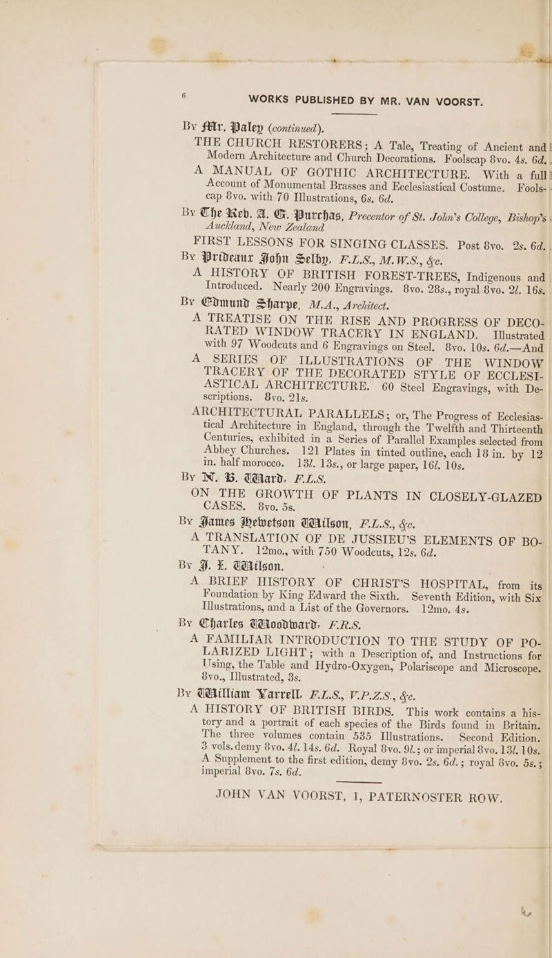 Ca i . | ce : WORKS PUBLISHED BY MR. VAN VOORST. By $€lv, Paley (continued). THE CHURCH RESTORERS; A Tale, Treating of Ancient and | Modern Architecture and Church Decorations. Foolscap 8vo. 4s. 6d. . A MANUAL OF GOTHIC ARCHITECTURE. With a full} Account of Monumental Brasses and Ecclesiastical Costume. Fools- - cap 8vo. with 70 Illustrations, 6s. 6d. By The Web. A. G. Purehas, Precentor of St. John’s College, Bishop's; Auckland, New Zealand FIRST LESSONS FOR SINGING CLASSES. Post 8vo. 2s. 6d. . By Prideaur Hohn Selby, F.L.S., M. W.S., &amp;e. A HISTORY OF BRITISH FOREST-TREES, Indigenous and Introduced. Nearly 200 Engravings. 8vo. 28s., royal 8vo. 2/. 16s, By €omund Sharpe, M.A., Architect. A TREATISE ON THE RISE AND PROGRESS OF DECO- RATED WINDOW TRACERY IN ENGLAND. _ Illustrated with 97 Woodcuts and 6 Engravings on Steel. 8vo. 10s. 6d.—And A SERIES OF ILLUSTRATIONS OF THE WINDOW TRACERY OF THE DECORATED STYLE OF ECCLESI- ASTICAL ARCHITECTURE. 60 Steel Engravings, with De- scriptions. 8yo. 21s. ARCHITECTURAL PARALLELS; or, The Progress of Ecclesias- tical Architecture in England, through the Twelfth and Thirteenth Centuries, exhibited in a Series of Parallel Examples selected from Abbey Churches. 121 Plates in tinted outline, each 18 in. by 12 in. half morocco. 132. 13s., or large paper, 167. 10s. By N. G. Gard. F.L.S. ON THE GROWTH OF PLANTS IN CLOSELY-GLAZED CASES. 8vo. 5s. By Fames Mewetson Wilson, F.L.S., Se. A TRANSLATION OF DE JUSSIEU’S ELEMENTS OF BO- TANY. 12mo., with 750 Woodcuts, 12s. 6d. By 9. I. G@Atlson. A BRIEF HISTORY OF CHRIST'S HOSPITAL, from its Foundation by King Edward the Sixth. Seventh Edition, with Six Illustrations, and a List of the Governors. 12mo. 4s. By Charles Woodward, F.R.S. A FAMILIAR INTRODUCTION TO THE STUDY OF PO- LARIZED LIGHT; with a Description of, and Instructions for Using, the Table and Hydro-Oxygen, Polariscope and Microscope. 8vo., Illustrated, 3s. By Gilliam Varrell, 7.0.8. VPAZ.S., Sc. A HISTORY OF BRITISH BIRDS. This work contains a his- tory and a portrait of each species of the Birds found in Britain. The three volumes contain 535 Illustrations. Second Edition. 3 vols.demy 8vo. 4/. 14s. 6d. Royal 8yo. 91.; or imperial 8vo. 132. 10s. A Supplement to the first edition, demy 8yo. 2s. 6d.; royal 8vo. 5s. 3 imperial 8vo. 7s. 6d. JOHN VAN VOORST, 1, PATERNOSTER ROW. 5