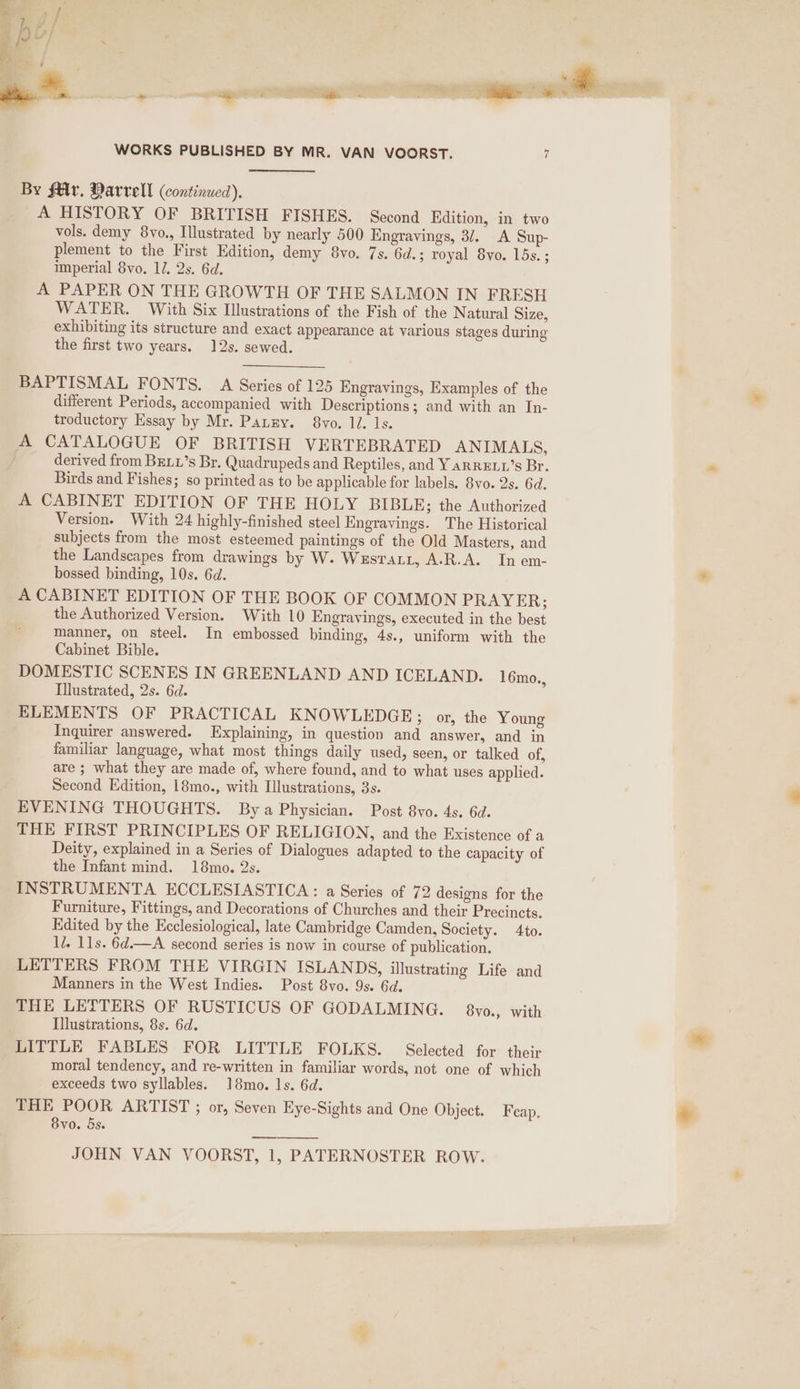 By fMr. Marvell (continued). A HISTORY OF BRITISH FISHES. Second Edition, in two vols. demy 8vyo., Illustrated by nearly 500 Engravings, 3/. A Sup- plement to the First Edition, demy 8vo. 7s. 6d.; royal 8vo. lds. ; imperial 8vo. 12, 2s. 6d. A PAPER ON THE GROWTH OF THE SALMON IN FRESH WATER. With Six Illustrations of the Fish of the Natural Size, exhibiting its structure and exact appearance at various stages during the first two years. 12s. sewed. BAPTISMAL FONTS. A Series of 125 Engravings, Examples of the different Periods, accompanied with Descriptions; and with an In- troductory Essay by Mr. Panny. 8vo. ll. ls. A CATALOGUE OF BRITISH VERTEBRATED ANIMALS, derived from BELL’s Br. Quadrupeds and Reptiles, and YarRELL’s Br. Birds and Fishes; so printed as to be applicable for labels. 8vo. 2s. 6d. A CABINET EDITION OF THE HOLY BIBLE; the Authorized Version. With 24 highly-finished steel Engravings. The Historical subjects from the most esteemed paintings of the Old Masters, and the Landscapes from drawings by W. Wesratt, A-.R.A. In em- bossed binding, 10s. 6d. A CABINET EDITION OF THE BOOK OF COMMON PRAYER; the Authorized Version. With 10 Engravings, executed in the best manner, on steel. In embossed binding, 4s., uniform with the Cabinet Bible. DOMESTIC SCENES IN GREENLAND AND ICELAND. 16mo. Illustrated, 2s. 6d. ELEMENTS OF PRACTICAL KNOWLEDGE; or, the Young Inquirer answered. Explaining, in question and answer, and in familiar language, what most things daily used, seen, or talked of, are ; what they are made of, where found, and to what uses applied. Second Edition, 18mo., with Illustrations, 3s. EVENING THOUGHTS. Bya Physician. Post 8yo. 4s. 6d. THE FIRST PRINCIPLES OF RELIGION, and the Existence of a Deity, explained in a Series of Dialogues adapted to the capacity of the Infant mind. 18mo. 2s. INSTRUMENTA ECCLESIASTICA: a Series of 72 designs for the Furniture, Fittings, and Decorations of Churches and their Precincts. Edited by the Ecclesiological, late Cambridge Camden, Society. 4to. 17. 11s. 6d.—A second series is now in course of publication. LETTERS FROM THE VIRGIN ISLANDS, illustrating Life and Manners in the West Indies. Post 8vo. 9s. 6d. THE LETTERS OF RUSTICUS OF GODALMING. 8yo., with Illustrations, 8s. 6d. LITTLE FABLES FOR LITTLE FOLKS. Selected for their moral tendency, and re-written in familiar words, not one of which exceeds two syllables. 18mo. Is. 6d. THE POOR ARTIST ; or, Seven Eye-Sights and One Object. Fcap. 8vo. &amp;s. )