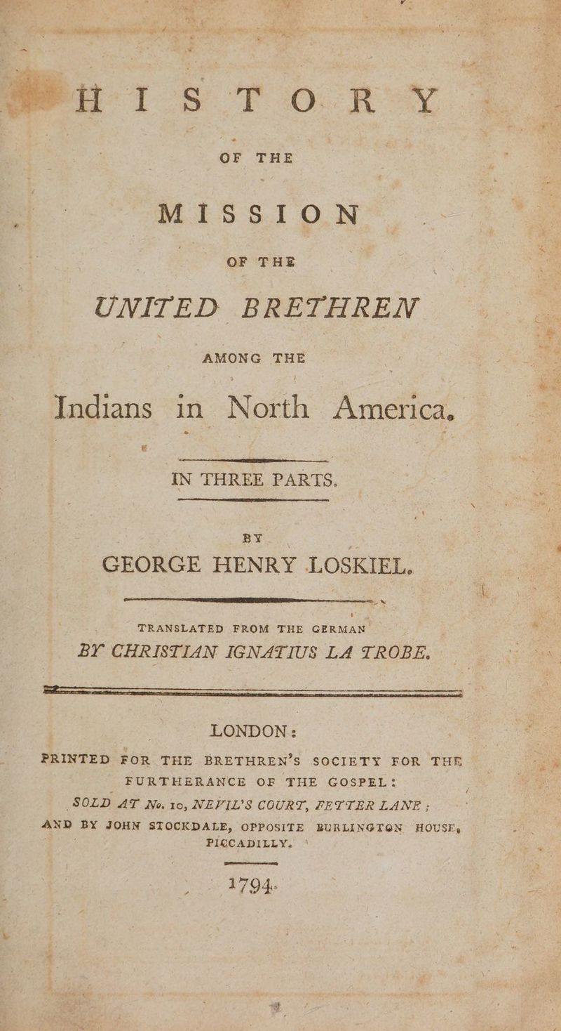 . ae ER = sl ge re k A chests 2 { 23 . : - “ . 5 meu Is To.R X MISSI ON UNITED BRETHREN Indians in North America. 13 IN THREE PARTS. BY. | | GEORGE HENRY LOSKIEL, eid TRANSLATED FROM THE GERMAN Br CHRISTIAN IGNATIUS LA TROBE, — LONDON: PRINTED FOR THE BRETHREN’S SOCIETY FOR THR FURTHERANCE OF THE GOSPEL: SOLD AT No. 10, NEVIL’S COURT, FETTER LANE; AND BY JOHN STOCKDALE, OPPOSITE BURLINGTON HOUSE, DER PICCADILLY. ' ... 1794 Phin, Sui ne ee