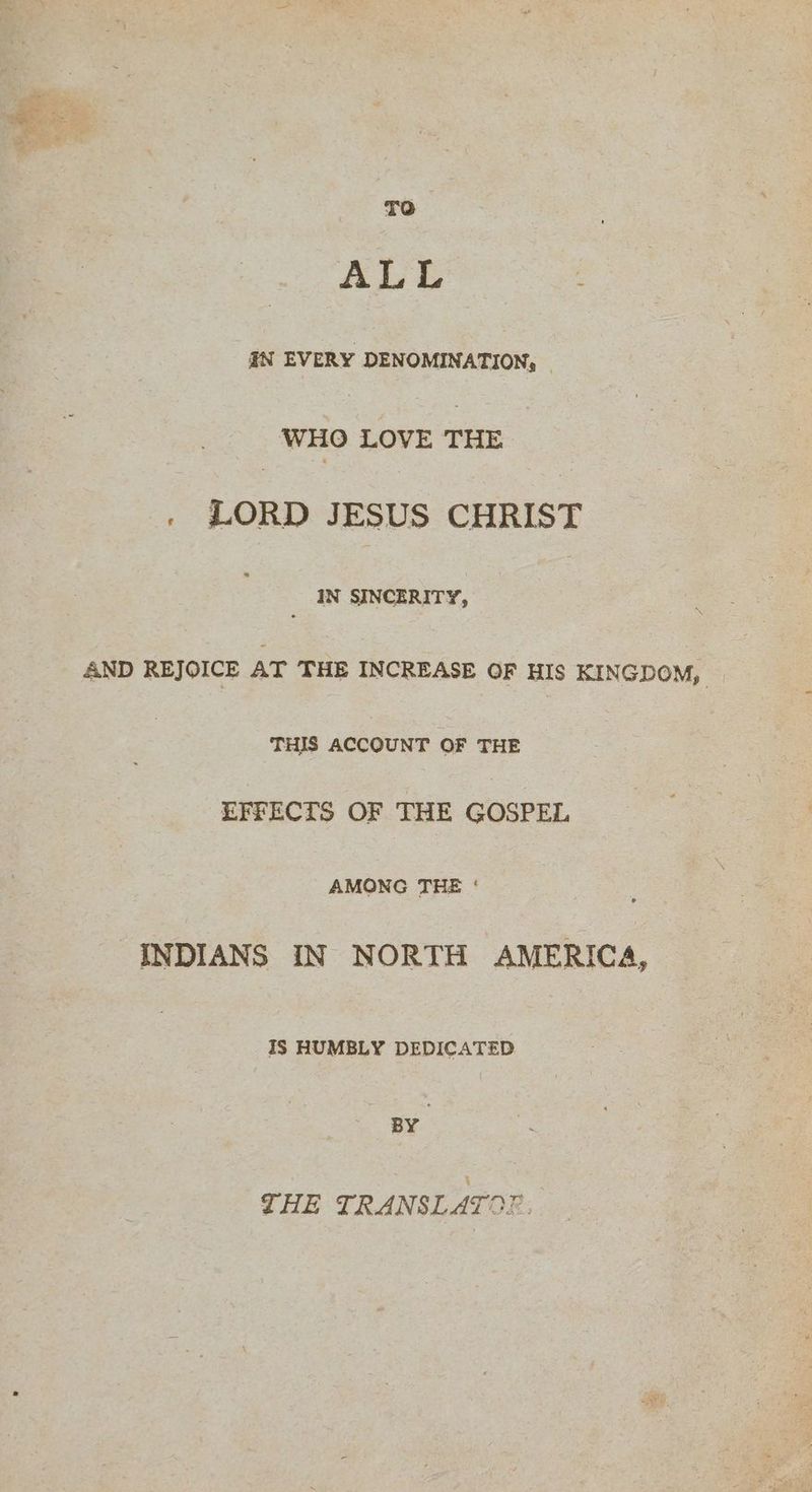 To ALL IN EVERY DENOMINATION, © WHO LOVE THE . LORD JESUS CHRIST IN SINCERITY, | AND REJOICE AT THE INCREASE OF HIS KINGDOM, THIS ACCOUNT OF THE EFFECTS OF THE GOSPEL AMONG THE ‘ INDIANS IN NORTH AMERICA, IS HUMBLY DEDICATED BY THE TRANSLATO?.