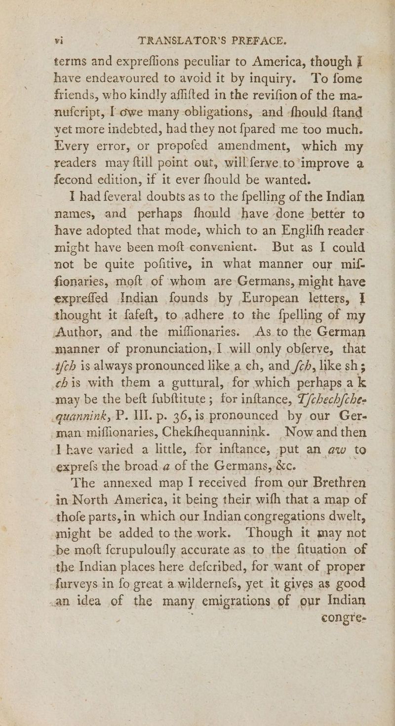 ferms and expreflions peculiar to America, though i have endeavoured to avoid it by inquiry. To fome friends, who kindly affifted in the revifion of the ma- nufcript, [owe many obligations, and fhould ftand vet more indebted, had they not {pared me too much. Every error, or prepofed amendment, which my _yeaders may ftill point out, will ferve. to’improve a fecond edition, if it ever fhould be wanted. I had feveral doubts as to the fpelling of the Indian names, and perhaps fhould have done better to have adopted that mode, which to an Englifh reader. might have been moft convenient. But as I could not be quite pofitive, in what manner our mif- fionaries, moft of whom are Germans, might have expreffed Indian founds by European letters, I thought it fafeft, to adhere to the fpelling of my Author, and the miffonaries. As.to the German ‚manner of pronunciation, I will only obferve, that -if{ch is always pronounced like a ch, and /ch, like sh; chis with them a guttural, for which perhaps a k may be the beft fubftitute ; for inftance, T/chech hfche- quannink, P. ll. p. 36, is. pronounced by our Ger- ‚man: miffionaries, Chekfhequannink. _Nowand then - have varied a little, for inftance, put an aw to exprefs the broad a of the Germans, &c. The annexed map I received from our Brethren _ in North America, it being their with that a map of thofe parts,in which our Indian congregations dwelt, might be added to the work. Though it may not -be moft fcrupuloufly accurate as to the fituation of the Indian places here defcribed, for want of proper furveys in fo great a wildernefs, yet it gives as good .an idea of the many emigrations of our Indian congre-