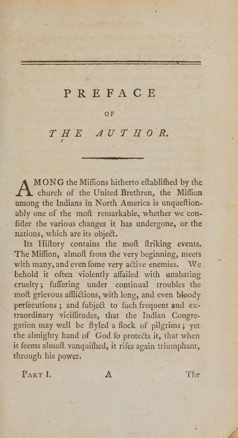 PREFACE OF THE AUTHOR. MONG the Miffions hitherto eftablifhed by the church of the United Brethren, the Miffion among the Indians in North America is unqueftion- ably one of the moft remarkable, whether we con- fider the various changes it has undergone, or the nations, which are its object. Its Hiftory contains the. moft ftriking events. ‘The Miffion, almoft from the very beginning, meets with many, and even fome very active enemies. We ‘behold it often violently affailed with unabating cruelty; fuffering under continual troubles the -moft grievous afflictions, with long, and even bloody perfecutions ; and fubject to fuch frequent and ex- _ traordinary viciflitudes, that the Indian Congre- gation may well be ftyled a flock of pilgrims; yet the almighty hand of God fo proteéts it, that when it feems almoft vanquithed, it rifes pagan triumphant, through his power. Part I. A & >The