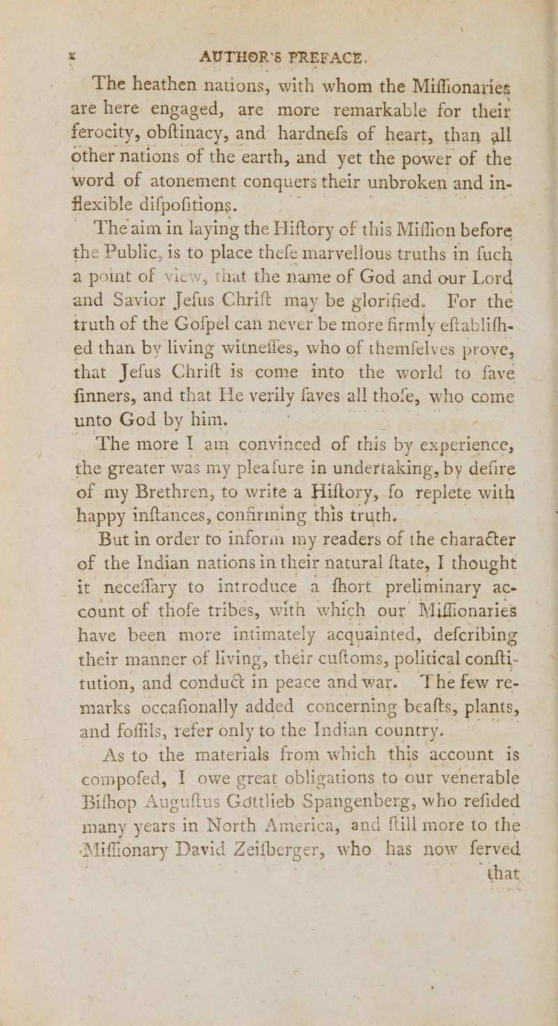 r x AUTHOR'S PREFACE. The heathen nations, with whom the Miffionaries are here engaged, are more remarkable for their ferocity, obftinacy, and hardnefs of heart, than all other nations of the earth, and yet the power of the word of atonement conquers their unbroken and in- flexible difpofitions. Theaim in laying the Hiftory of this Miffion before the Public, is to place thefe marvellous truths in fuch a point of view, that the name of God and our Lord and Savior Jefus Chrift may be glorified. For the truth of the Gofpel can never be more fir rmly eftablith- ed than by living witnefles, who of themfelves prove, that Jefus C Re is come into the world to fave finners, and that He verily laves all thote, who come unto God by him. P The more | am convinced of this by experience, the greater was my pleafure i in undertaking, by defire of my Brethren, to write a Hiftor ry, fo replete with happy inftances, confirming this truth. But in order to inform my readers of the charadter of the Indian nations in their natural ftate, I thought wae neceflary to introduce a fhort preliminary ace count of thofe tribes, with which our Miffionaries have been more intimately acquainted, deferibing their manner of living, their cuftoms, political confti- tution, and condud in peace and war. The few re- marks occafionally added concerning beafts, plants, and foflils, refer only to the Indian country. As to the materials from which this account is an I owe great obligations to our venerable Bifhop Auguftus Gottlieb Spangenberg, who refided many years in North America, and ftill more to the ‘Mifhonary David Zeifberger, who has now ferved that
