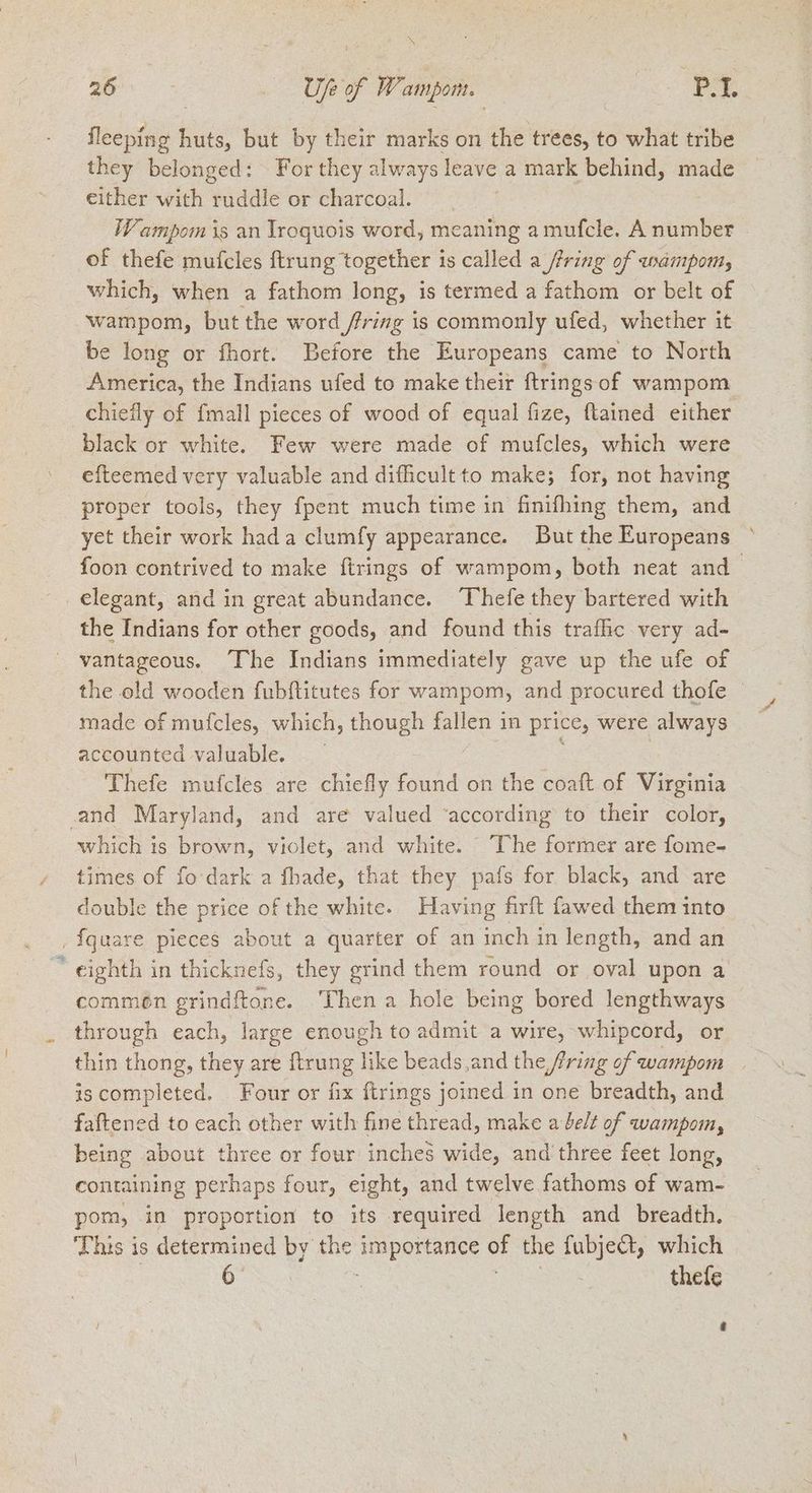 au > Use of W. ampom. PL fleeping ke but by their marks on the trees, to what tribe they belonged: For they always leave a mark behind, made either with ruddle or charcoal. Wampom is an Iroquois word, meaning amufcle. A ne | of thefe mufcles ftrung together is called a fring of wampom, which, when a fathom long, is termed a fathom or belt of wampom, but the word fring is commonly ufed, whether it be long or fhort. Before the Europeans came to North America, the Indians ufed to make their ftrings of wampom chiefly of {mall pieces of wood of equal fize, ftained either black or white. Few were made of mufcles, which were efteemed very valuable and difficult to make; for, not having proper tools, they fpent much time in finifhing them, and yet their work hada clumfy appearance. But the Europeans foon contrived to make ftrings of wampom, both neat and elegant, and in great abundance. Thefe they bartered with the Indians for other goods, and found this trafic very ad- vantageous. The Indians immediately gave up the ufe of the old wooden fubftitutes for wampom, and procured thofe made of mufcles, which, though fallen in price, were always accounted valuable. Thefe mufcles are chiefly found on the coaft of Virginia ‚and Maryland, and are valued ‘according to their color, which is brown, violet, and white. The former are fome- times of fo dark a fhade, that they pafs for black, and are double the price of the white. Having firft fawed them into ‚ fquare pieces about a quarter of an meng in length, and an ~ eighth in thicknefs, they grind them round or oval upon a commen grindftone. Then a hole being bored lengthways through each, large enough to admit a wire, whipcord, or thin thong, they are ftrung h ke beads,and the fring of wampom iscompleted. Four or fix ftrings joined in one breadth, and faftened to each other with fine thread, make a beit of wampom, being about three or four inches wide, and three feet long, containing perhaps four, eight, and ive fathoms of wam- pom, in proportion to its required length and breadth, ‘This is determined by the ee of the fubjedt, which