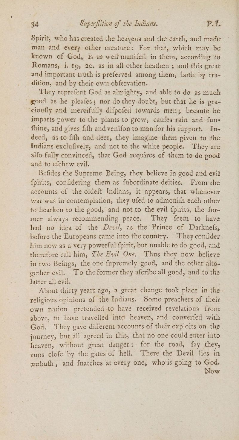 74 Superflition y of the Indians. | P.T. Spirit, ae has created the heayens and the ei, and made man and every other creature: For that, which may be known of God, is as well manifeft in them, according to Romans, i. 19, 20. as in all other heathen ; and this great and important truth is preferved among them, both by tra- dition, and by their own obfervation. They reprefent God as almighty, and able to do as much good as he pleafes; nor do they doubt, but that he is gra- ‘cioufly and mereifully difpofed towards men; becaufe he imparts power to the plants to grow, caufes rain and fun- fhine, and gives fifh and venifon to man for his fupport. In- deed, as to filh and deer, they imagine them given to the Indians exclufively, and not to the white people. They are alfo fully convinced, that God requires of them to do good and to efchew evil. : Befides the Supreme Being, they believe in good and evil fpirits, confidering them as fubordinate deities. From the accounts of the oldeft Indians, it appears, that whenever war was in contemplation, they ufed to admonifh each other to hearken to the good, and not to the evil fpirits, the for- mer always recommending peace. They feem to have had no idea of the Devil, as the Prince of Darknefs, before the Europeans came into the country. They confider him now as a very powerful fpirit, but unable to do good, and therefore call him, Ze Evil One. ‘Thus they now believe in two Beings, the one fupremely good, and the other alto- gether evil. To the former they afcribe all good, and to the latter all evil. | About thirty years ago, a great change took place in the religious opinions of the Indians. Some preachers of their own nation pretended.to have received revelations from above, to have travelled into heaven, and converfed with God. They gave different accounts of their exploits on the journey, but all agreed in this, that no one could enter into heaven, without great danger: for the road, fay they, runs clofe by the gates of hell. There the Devil Hes in ambufh, and fnatches at every one, whois going to God. Now