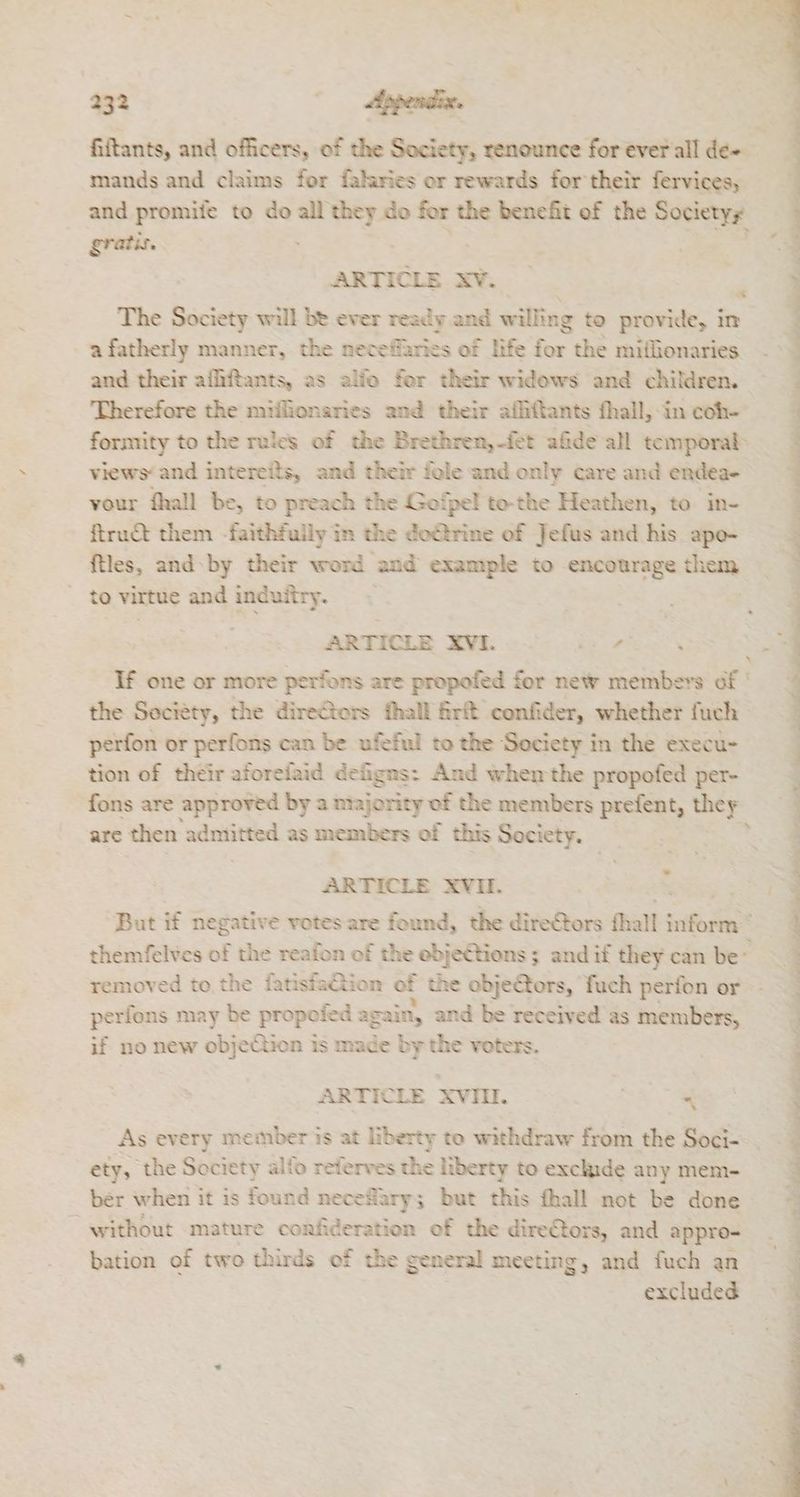 mands and claims for falaries or rewards for their fervices, and promife to do all they do for the benefit of the Societys gratis. ee xv. The Society will be ever ready and willing to provide, in afatherly manner, the neceffaries of life for the miflionaries and their affiftants, as alfo fer their widows and children. Therefore the miflionaries and their afhiftants fhall, in coh- formity to the rules of the Brethren,-fet afide all temporal views‘ and intereits, and their fole and only care and endea- vour fhall be, to preach the Gofpel to-the Heathen, to in- ftruct them -faithfuily in the doétrine of Jefus and his apo- ftles, and: by their word and example to encourage them to virtue and induitry. Dy ARTICLE XVI. Tr, \ If one or more perfons are propofed for new members of the Society, the directors hall firft confider, whether fuch- perfon or perfons can be ufeful to the Society in the execu- tion of their aforefaid defigns: And when the propofed per- fons are approved by a majority of the members prefent, they are then admitted as members of this Society. ARTICLE XVII. removed to the fatisfaGtion of the objectors, fuch perfon or perfons may be propofed again, and be received as members, if no new objection is made by the voters. ARTICLE XVIII. | “ As every member is at liberty to withdraw from the Soci- ety, the Society alfo referves the liberty to exclude any mem- ber when it is found necefary; but this fhall not be done “without mature confideration of the direCtors, and appro- bation of two thirds of the general meeting, and fuch an excluded 42 tt a KT i ne a etd! oli . noe “