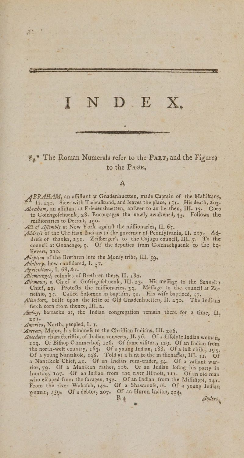 ¢,* The Roman Numerals refer to the PART, and the Figures to the PAGE, A ABRAHAM, an affiftant at Gnadenhuetten, made Captain of the Mahikans, X” 11.140. Sides with Tadeufkund, and leaves the place, 351. His death, 203. Abrabam, an afliftant at Friedenshuetten, anfwer to an heathen, Ill. 13. Goes to Gofchgofchuenk, 28. Encourages the newly awakened, 45, Follows the miffionaries to Detroit, 190. AG of Affembly at New York againft the miffionaries, II, 63. - drefs of thanks, 231. Zeifberger’s to the Cajugu council, III. 7. To the council at Onondago, 9. Of the deputies from Gofchachguenk to the be- lievers, 110. 2 | Adoption of the Brethren into the Monfy tribe, IL, 59. Adultery, how confidered, I. 57. i Agriculture, I. 68, &amp;c, | ‚Allemaengel, colonies of Brethren there, II, 130, Allemewi, a Chief at Gofchgofchuenk, III.23. His meffage to the Senneka Chief, 29, Proteéts the miflionaries, 33. Meflage to the council at Zo- nefhio, 35. Called Solomon in baptifm, 51. _His wife baptized, 57, “ fetch corn from thence, III. 2. ; Amboy, barracks at, the Indian congregation remain there for a time, II, 221: America, North, peopled, I, 1, 4 “Ancrom, Major, his kindnefs to the Chriftian Indians, III. 206, Anecdotes chara€teriftic, of Indian converts, 11.76. Ofa diflolute Indian woman, zog. Of Bifhop Cammerhof, 126. Of fome vifitors, 129, Of an Indian from Of a young Nantikok, 198. Told asa hint tothe miffionarles, II. 11. OF a Nantikok Chief, 41. Of an Indian rum-trader, 54. Of a valiant war- rior, 79. Of a Mahikan father, 106. Of an Indian lofing his party in hunting, 107. -Of an Indian from the river Illinois, ııı. Of an old man who efcaped from the favages, 132. Of an Indian from the Miffifippi, 143. From the river Wabafch, 142. Of a Shawanofe, 7d. Of a young Indian woman, 139s Of a debtor, 207. Of an Huron Indian, 224, oe
