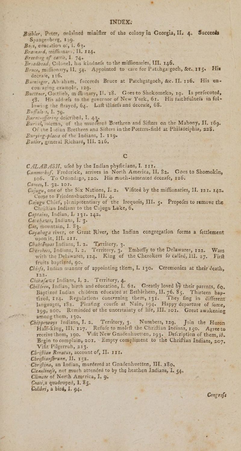 INDEX: Spangenberg, 1 9 Boys, education of, I, 63. ers: Brainard, ler ‚Il, 114. Breeding of cattie, 1. 74. © Broadbead, Colonel, his kindnefs to the niederen‘ III. 146. Bruce, miffionary, II, 54. Appointed to care for Patchga: goch, &amp;c.,115. His deceafe, 116. Busninger, Abraham, fucceeds Bruce at Patchgatgoch, &amp;c. II. 116. His en- couraging example, 129. Bucttner, Gottlieb, m flionary, II, 18. Goes to Shekomeko, 19. Is perfecuted, 53. His Be to the governor of New York, 61. His faithfulnefs in fol- lowing the frayed, 64. Laft illnefs and deceafe, 68. Buffalo-s, 1. 79. Burnt-offering delcribed, I. 42, Burial, soiemn, of the murdered Brethren and | Sitters on the Mahony, II, 169. Of the Indian Brethren and Sifters in the Potters-field at Philadeiphia, 228, Burying-places of the Indians, I. 119. Butler, general Richard, ILI. 216. Cc CAL AB ASH, ufed by the Indian phyficians, I. riz. . Cammerbof, Frederick, arrives in North America, II, 82. Goes to Shomokin, 106. To Onondago, 120. His much-lamented deceafe, 126. Canoes, 1. 32. 101%. Cajugu, one of the Six Nations, I. 2. Vifited by the miflionaries, 11, 121. 142. Come to Friedenshuetten, Ili. 4. - Cajugu Chief, plenipotentiary of the Iroquois, II. 5. Propofes to remove the Chriftian Indians to the Cajugu Lake, 6. Captains, Indian, I; 131. 142 Ca:abaws, Indians, 1: 3. Cat, mountain, I. 33. Cayabaga river, or Great River, the Indian congregation forms a fettlement upon it, III. 211. Chaktawas Indians, 1.2. Territory, 3. Cherokees, Indians, I. 2, Territory, 3. aka, to the RR 122. Wars with the Delawarfes, 124. King of the Cherokees fo called, 111. 27. Firt fruits baptized, go. Chiefs, Indian manner of appointing them, I. 130. Ceremonies at their death, 722: Chikafaws Indians, I, 2. Territory, # Children, Indian, birth and education, I. 61. Greatly loved by their parents, 60, Baptized Indian children educated at Bethlehem, II. 76. 85. Thirteen bap- tized, Iı4. Regulations concerning them, 137. ‘They fing in different’ languages, 182, Pleafing courfe at Nain, 194. Happy departure of fome, 199, 200. Reminded of the PET of life, III. 101... Great awakening amongthem, 130. Chippeways Indians, I. z. Territory, 3. Numbers, 129, Join the Huron Half-king, II}. 127. -Refufe to moleft the Chriftian Indians, 150, Agree to yeceivethem, 190. Wifit New Gnadenhuetten, 193. Defcription of them, i2. Begin to complain, 201. ‘ Empty la to the Chriftian Indians, 207, Vifit Pilgerruh, 213. Chrifian Renatus, account of, II. 131. Chriftianforunn, Il. 152. ; y Chriftina, an Indian, murdered at Gnadenhuetten, III. 180, 3 Cleanline/s, not much attended to by the heathen Indians, I. 54. Climate of North America, I. 9 Coati,a quadruped, 1. 85, fe Colibri ‚a bird, I, 94. ‘ ites’ Cong refs