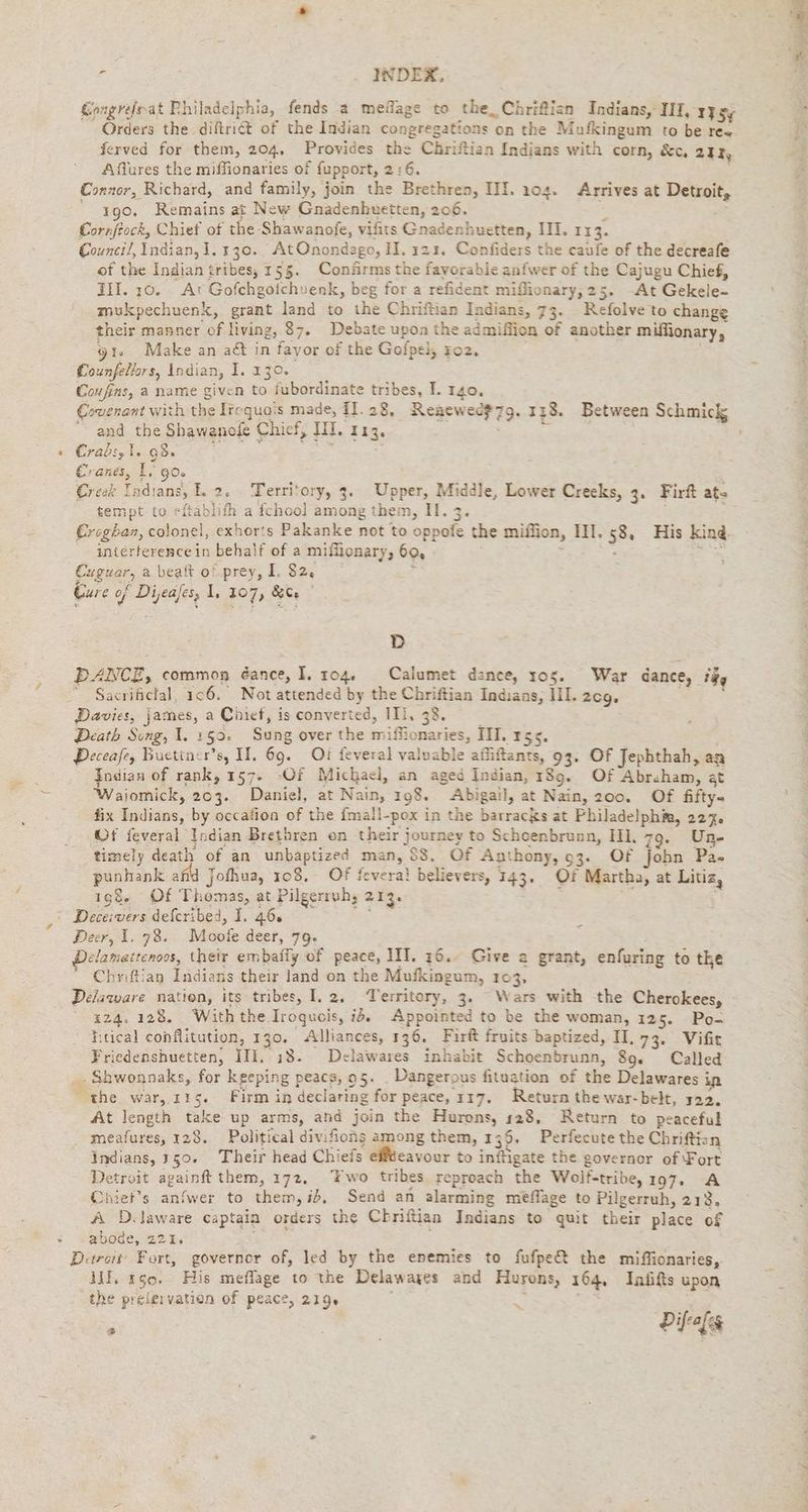 > &amp; . INDEX, Congrefssat Philadelphia, fends a mefage to the, Chrifisn Indians, III, 175 Orders the diftriét of the Indian congregations on the Mufkingum to be ree ferved for them, 204. Provides the Chriftian Indians with corn, &amp;c, air Aflures the miffionaries of fupport, 2:6. Connor, Richard, and family, join the Brethren, III. 104. Arrives at Detroit, 190, Remains at New Gnadenhuetten, 206. = | Cornftock, Chief of the Shawanofe, vifits Gnaderhuetten, II. 113. Council, Indian, 1.130. AtOnondago, IH. 123. Confiders the caufe of the decreafe of the Indian tribes, 155. Confirms the fayorabie anfwer of the Cajugu Chief, III. 10. . At Gofchgoichvenk, beg for a refident mifüonary, 25. -At Gekele- mukpechuenk, grant land to the Chriftian Indians, 73. Refolve to change their manner of living, 87. Debate upon the admiffion of another miffionary, 91. Make an aét in favor of the Gofpel, zo2. . Eounfellors, Indian, I. 130. Coufins, a name given to fubordinate tribes, I. 140. Covenant with the Iroquois made, 11.28, Reaewec$7g. 1138. Between Schmick “ and the Shawanofe Chief, II. 113. | is : Crabs, i. 08» ; + Cranes, i. 90 Creek Indians, L 2. Territory, 3. Upper, Middle, Lower Creeks, 3. Firft at- tempt to eftablifh a fchool among them, II. 3. €regban, colonel, exhorts Pakanke not to oppofe the miffion, III. 58, His kind. interference in behalf of a miffionary, 60, : Rn Euguar, a beat of prey, I. 82, \ Eure of Dijeajes, I; 207, &amp;C | D DANCE, common éance, I. 104. Calumet dance, 105. War dance, fgg ~ Sacrificial, 106. Not attended by the Chriftian Indians, III. zcg, bs gi Death Song, 1. 159. Sung over the miffionaries, TT. r55. Deceafe, Buctiner’s, II. 69. Oi feveral valuable affiftants, 93. Of Jephthah, aa Indian of rank, 157. -Of Michael, an aged Indian, 189. Of Abraham, at Waiomick, 203. Daniel, at Nain, 198. Abigail, at Nain, 200. Of fifty fix Indians, by occafion of the fmall-pox in the barracks at Philadelphia, 227. Of feveral Indian Brethren on their journey to Schoenbrunn, HI, 79. Un- timely death of an unbaptized man, $8. Of Anthony, 93. Of Jobn Pa. punhank afid Jothua, 108. Of fevera! believers, 143. Of Martha, at Litiz, 198. Of Thomas, at Pilgerruh; 213. Peer, 1. 78. Moofe deer, 79. Delamettenoos, their embafly of peace, 1II. 16.. Give a grant, enfuring to the “ Chriftian Indians their land on the Mufkingum, 103, 124, 128. With the Iroquois, i. Appointed to be the woman, 125. Po- ' Kitical cohflitution, 130. Alliances, 136. Firft fruits baptized, II, 73. Vifie Friedenshuetten, ITI, 18- Delawares inhabit Schoenbrunn, 89. Called ‚ Shwonnaks, for keeping peacs, 95. Dangerous fituation of the Delawares in the war, 115. Firm in declaring for peace, 117. Return the war-belt, 122. At length take up arms, and join the Hurons, 128, Return to peaceful _ meafures, 128. Political divifions among them, 136, Perfecute the Chriftizn indians, 150. Their head Chiefs eifteavour to inftigate the governor of Fort Detroit againft them, 172, wo tribes reproach the Wolf-tribe, 197. A Chiet’s anfwer to them, id, Send an alarming meflage to Pilgerruh, 213, A D.laware captain orders the Chriftian Indians to quit their place of abode, 221. Detroit: Fort, governor of, led by the enemies to fufpe@ the miffionaries, If, 150, His meflage to the Delawayes and Hurons, 164, Inüfts upon ‚the prelervation of peace, 219. ? an Dial 6 Rn