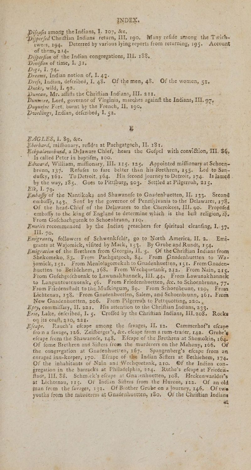 ifeafes among the Indians, I. 107, &c, ifperfed Chriftian Indians return, III. 190, Many refide among the Trich- “ twees, 194. Deterred by various lying reports from returning, 195° “Account + OE them, 214. Difperfion of the Indian congregations, ni. 188, Divifion of time, I. 31, Dogs, 1. 74: Dreams, Indian notion of, I. 42. Drefs, Indian, defcribed, I, 48. Of the men, ce Of the women, 51, Ducks, wild, 1. 92. Duncan, Mr. afli@s the Chriftian. Indians, III. 211. : unmsre, Lord, governor of Virginia, marches againft the Indians, TI, 97: Dugue/ne Fort, burnt by the French, U, 190 Be, Indian, defcribed, I, ‚52: > £ EAGLES, EL, 89, &c, Eberbard, miflionary, refides at Pachgatgoch, II. 181. Echpalawebuad, a Delaware Chief, hears the Gofpel with convition, III. 36, Is called Peter in baptifm, roo. Edward, William, miffionary, II. 115. 126. ‘Appointed miffionary at Schoen» brunn, 137. Refufes to fare better than his Brethren, 155. Led to San- dufky, 161. ToDetroit, 164. His fecond journey to Detroit, 174. Isjamed. by the way, 185.. Goes to Pittfburg, 203. Settled at Pilgerruh, 215, ‘Elk, 1.79. | | Embaffy Of the Nantikoks and Shawanofe to Gnadenbuetten, II. 133. Second embafly, 143. Sent by the governor of Pennfylvania to the Delawares, 178. Of the head-Chief of the Delawares to the Cherokees, III, go. Propofed embafly to the king of England to determine which is the beft religion, ide From Gofchachguenk to Schoenbrunn, 110. Emetics recommended by the Indian preachers for fpiritual cleanfing, I BEUA an: de, Emigrants, followers of Schwenkfeldt, go to North America, II. 2.. Emi- ' grants at Wajomick, vifited by Mack, 153. By Grube and Rundt, 154. Emigration of the Brethren from Georgia, Il, 5. Of the Chriftian Indians from Shekomeko, 33. From Pachgatgoch, 84. From Gnadenhuetten to 'Wa- jomick,151. From Meniolagomekah to Gnadenhuetten, 151. From Gnaden- huetten to Bethlehem, 168. From Wechguetank, 212. From Nain, 215, From Gofchgofchuenk to Lawunakhannek, III. 44. From Lawunakhannek to Languntoutenuenk, 56. From Friedenshuetten, &c. to Schoenbrunn, 757. ; From Friedensftadt to the Mufkingum, 89. From Schoenbruan, 120, From Lichtenau, 138, From Gnadenhvet(en, Salem, and Schoenbrunn, 161. From New Gnadenhuetten, 206. From Pilgerruh to Pettquotting, 220. , Epty, commiflary, II. 223, His attention to the Chriftian Indians, 233... Erie, Lake, defcribed, I, 5. “Crofled by the Chriftian Indians, 111, 208. Rocks on its coaft, 210, 221: Eleapr. Rauch’s efcape among the favages, II. 12. Cammerhof’s efcape from a favage, 126. Zeilberger’s, &c. efcape from a rum-trader, 142. Grube’ efcape from the Shawanofe, 148, Efcape of the Brethren at Shomokin, 164 Of fome Brethren and Sifters from the murderers on the Mahony, 166. Of the congregation at Gnadenhuetten, 167. Spangenberg’s efcape from an enraged inn-keeper, 170. ‚Efcape of the Indian Sifters at Bethiehem, 174. Of the inhabitants of Nain and Wechquetank, 210. @f the Indian con- gregation in the barracks at Philadelphia, 224. Rothe’s efcape at Friedeiis Radt, III. $8. Schm.ck’s efcape at Gnasenhuetten, 108, Heckenwaelder’s at Lichtenau, 115. Of Indian Sifters from the Hurons, 122. Of an old jnan from the favages, 132. Of Brother Grube on a journey, 146. Of twe youths from the nutrderers at Gnadenkuetten, 180, Qi the Chriftian Indians’