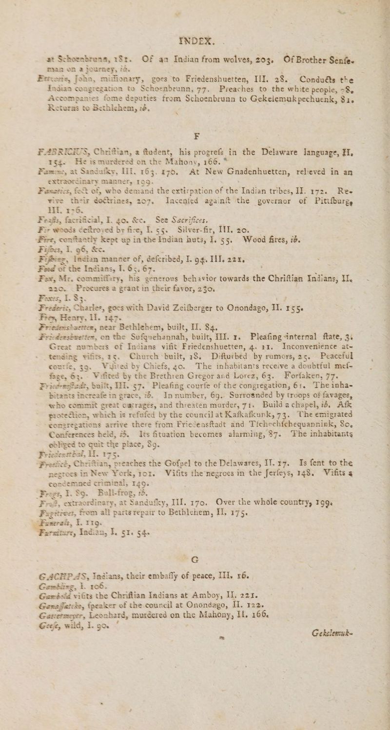 ar Schoenbrena, 1$t. Of an Indian from wolves, 203. Of Brother Senfe. mar on a journey, i& Eitvesie, John, midionary, goes to Friedenshuetten, III. 28. Conduéts the Indian congregation to Schoenbrunn, 77. Preaches to the white people, 78, Accompantes fome deputies from Schoenbrunn to Gekelemukpechuenk, 31. Returas to Bethlehem, 76. \ FE ABRICIUS, Chrifian, a ftudent, his progrefs. in the Delaware Janguage, HH, gq. He is murdered on the Mahony, 166. * Fame, at Sandufky, III. 163. 270. At New ea aici ie rebeved in an extraordinaty manner, 199. Faxarics, f of, who demand the extirpation of vax Indian tribes, I. 172. Ree wire their do¢trines, 207. Incenied againt the governor of Pitiburg, MI. 176. Feaßs, facrificial, I, go. &c. See Sacrifices. Fir woods ceftroyed by fire, I. 55. Silver-fir, III. zo. Fire, conftantly kept up in the Indian huts, I. 55. Wood fires, 78. Fiber, I. 96, &c. Fir, indian manner of, defcribed, T. 94. WI, 223. , Ford of the Indians, I. 65. 67. : L Fox, Mr. commiffiry, his generous behavior towards the Chrifian Indians, II, 220, _Procures a grant in their favor, 230, Foxes, I. 33. ; ; Frederic, Charles, goes with David Zeilberger to Onondago, II. 155 Fre, Henry, Il. 147. Frieiensbuetten, near Bethlehem, built, II. 84, Freödonsbwerter, on the Sufquehannah, built, III. x. Pleafing internal ftate, 3: Great numbers of Indians vifit Friedenshuetten, 4. rz. Inconvenience at- tending vifits, 25. Church built, 18. Difturbed by rumors, 25. Peaceful courie, 39. Waited by Chiefs, go. The inhabitants receive a doubtfui mef- fage, 63. - Vofited by the Brethren Gregor and Lorez, 63. Forfaken, 77. Friedes@adt, built, III. 57. Pleafing courfe of the congregation, 61. Theinha- bitants increafe in grace, 1%. In number, 69. Surrosnded by troops of favages, who commit great owtrages, and threaten murder, 71. Build achapel, id, Ark proteaiion, which is refufed by the council at Kafkafkunk, 73. The emigrated “gomeregations arrive there from Friedensftadt and Tichechichequanniak, So. Conferences held, 2. Its fituation becomes alarming, 87. The inhabitants edliged to quit the place, $9. ; Fi Jenstbal, U. 175. ‘Freeiied, Chrittian, preaches the Gofpel to the Delawares, Il. r7. Is fent to the negroes in New York, jor. Vifits ihe'negroes in the ferfeys, 148. Vifits a condemned criminal, 149. ‘Frogs, 1. 89. Bull-frog, 2. Fra, extraordinary, at Sandufky, IM. 170. Over the whole country, 199% Fugit? teeet, from all partsrepair to Bethlehem, H. 175. wmerals, I. rg. vatimre, Indian, I. St. 54. G GACHPAS, Indians, their embafiy of peace, III, r6. Gambling, 1. 106: Ganbsid. vifits the Chriflian Indians at Amboy, II. 221. Gena fare, Ban of the council at Onondago, II. 122. Gatterszeyer, Leonhard, murdered on the Mahony, If. 166 Ger, wild, I. ga.’ . Gekelemab- WE EN ee