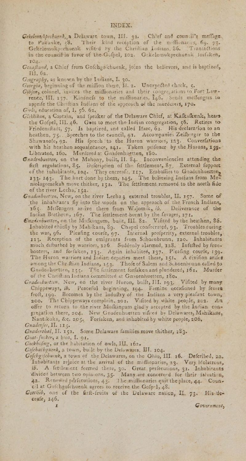 Gekelenaskpecbuenk,,a Delaware town, HI. 32, Chief and coun:il’s meffage. to Pakanke, 58. Their kind reception of the miffiomarics, fg. 73. Gekelemukpe :chuenk vifit-d by the Chrittian Indians, 86. Traniadtions in the councifin favor of the-Gufpel, 102, G: kelemukpechuenk | forfaken, 104. \ Genafkund, a Chief from Gofchgöichuenk, joins the believers, and is baptized, 1, 62. Geography, as known by the Indians, I. 30. Georgia, be eginning of the miffion Die! 31.2. UWnerpetted check, 5. Gibfon,. colonel, invites the miffionaries and their congre,ations to Fort Laws rence, II. 137, Kindnefs to the miffionaries, 146, Sends meffengers t@ apprife the Chriftian Indians of the approach of the murderers, 370% Girls, education of, I, 56. 62, Glikkikan, a Captain, ‘and fpeaker of the Delaware Chief, at Kalkıkunk, hears the Gofpel, III. 46. Gees to meet the Indian congregation, 56, Retires to Friedensftadt, §7. Is baptized, and called Ifaac, 62. His declaration to an heathen, 75.. Speeches to the ceuncil, gr. Accompanies Zeilberger to the Shawanofe, 92. His fpeech*to the. Huron warriors, 123. Converfations with his heathen acquaintance, 141. Taken piifoner by the Hurons, 159» Liberated, 160. Murderedat Gnadenhuetten, 180. Gnadenbuetten, on the Mahony, built, II. 34. Inconveniencies atteudine the firft regulations, 85. Defcription of th+ fettlement, 87, External fupport cf the inhabitants, 384. They encreafz, zı7. Embaffies to Gnadenhueite 133-143. The hurt done by them, 145. The believing Indians from Me- niolagomekah move thither, 154. The fettlement removed to the north fide of the river Lecha, 152. \ Gnadenbuetten, New, on the river Lecha 3 A Ermables, II, 157. Some of the inhabitants fiy into the woods on the. approach of the French Indians, 365. Meflengers arıive there from Wajomik, id. Deliverance of the {ncian Brethren, 167. The fertlement-burnt by the favages, 3771. Exadenbuetten, on the Mufkingum, built, III. 32. WVifited by the heathen, 86. Inhabited chiefly by Mahikans, 89. Chapel confecrated, 93, Troubles during - the war, 96. Pieafing courfe, 07. Internal profperity, external troubles, 113. Reception of the emigrants from $: re 120. AInhabitanta much dıfturbed by warriors, 126. Suddenly alarmed, 128. Infefted by free- boaters, and forfaken, 133. Again inhabited, 137. Pieafing courle, 139» The Huron warriors and Indian deputies meet shits 151. A divifion arifes among the Chr: Rn Indians, 253. _ Thofe of Salem and Schoenbrunn called to Gnadenhuetten, 15 The fetlement forfaken and plundered, 161. Murder of the Chrift: jn ees committed at Gnadenhuetten, 180, t Gradenbuetien, New, on the river Huron, built, III. 193, Vifited by many Chippeways, ib, Peaceful beginning, 194. Famine occafioned by fevere froft, 199. Becomes by the induftry of the Indians a very pieafant town,” 2co, ‘The Chippeways complain, 201. Wifited by white ‚people, 202, An offer to return to the river Mufkingum glad!y accepted by the Indian con- gregation there, 204. New Gnadenhuetten vifired by Delawares, Mahikans, Nantikoks, &amp;c, 205. Forfaken, and inhabited by white people, 206, Gnadenfee, Il. 115. 2 BH, Gnadentbal, II. 152, Some Delaware families.move thither, 133. ~ Goat _fucker, a bird, I. 4. a Gockholing, or the Bien of owls, 10, 1626 Gofchachguenk, a town, built by the Delawares, HT. 104. Gofchgofchuenk, a town of the Delawares, on the Ohio, III. 16, Dabiiied. 2, Inhabitants rejoice at the arrival of the miffionaries, 23. Very Klare, ib. A Tettlement formed there, 30. Great perfecutions, 31. Inhabitants ‘divided between two opinions, 35. Many-are concerned for their falvation, 42. Renewed perfecutions, 43. Ibeimiflionaries quit the place, 44. Coun» cil at Gofchgofchuenk agrees to receive the Gofp-], 48. Gottlieb, one of the Girkt-fruits of the Delaware nation, Il, 73. His~de= ceafe, 246. Fi Government,