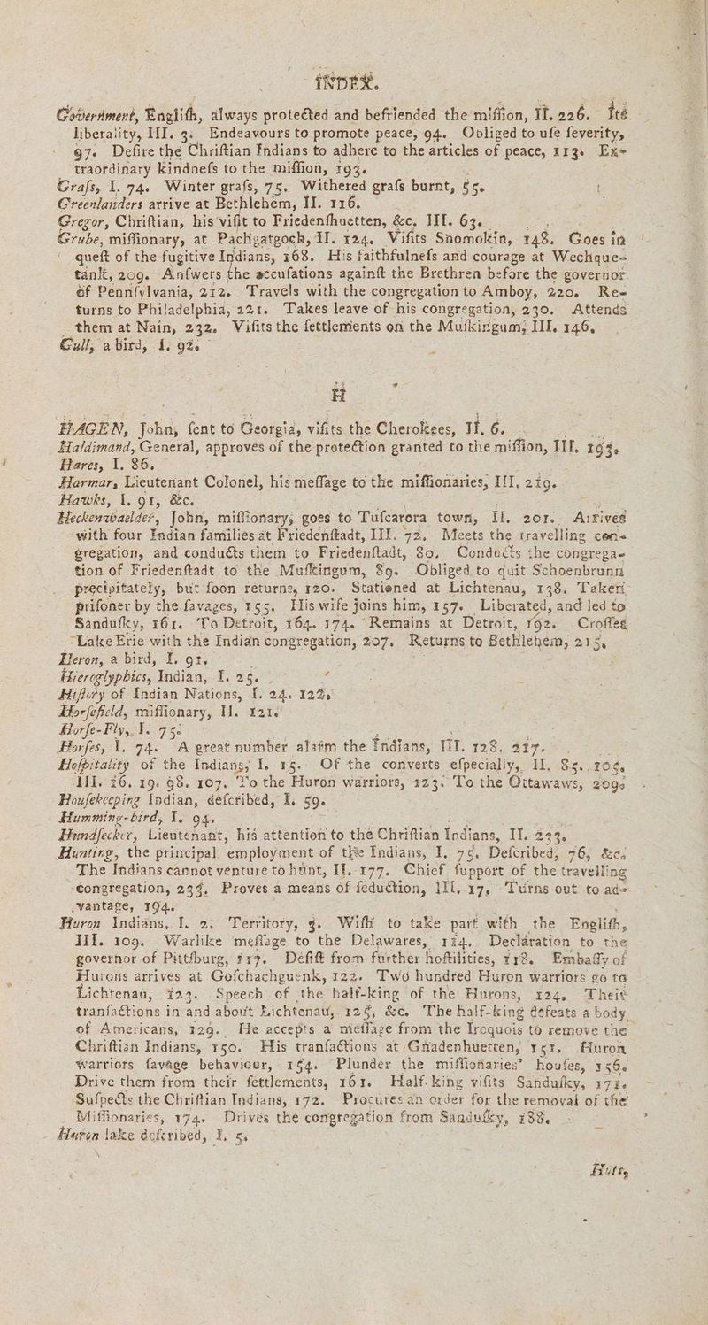Goverment, Englith, always proteéted and befriended the miffion, IT. 226. ite liberality, III. 3: Endeavours to promote peace, 94. Obpliged to ufe feverity, 97. Defire the Chriftian Indians to adhere to the articles of peace, 113. Ex- traordinary kindnefs to the miffion, 193. Grafs, 1. 74. Winter grafs, 75. Withered grafs burnt, 55 Greenlanders atrive at Bethlehem, II. 116. Gregor, Chriftian, his vifit to Friedenfhuetten, &c. III. 63. Grube, miffionary, at Pachgatgoch, II. 124. Vifits Snomokin, 148. Goes in queft of the fugitive ies 168. His faithfulnefs and courage at Wechque- tank, 209. Anfwers the accufations againft the Brethren before the governor of Dane 21% Travels with the congregation to Amboy, 220. Res turns to Philadelphia, 221. Takes leave of his congregation, 230. Attends them at Nain, 232. Vifits the fettlements on the Muskingum, IIL, 146, Gaull; a bird, 1, 92. = HAGEN, Tal, fent to Georgia, vifits the Cheroltees, It, 6. Haldimand, General, approves of the protection granted to the miflion, IL, 1640 Hares, 1. 26. Harmar, Lieutenant Colonel, his meffage to the miffionaries, Il. 219. Hawks, 1. 91, &c. Fk Heckenwaelder, John, miffionary, goes to Tufcarora town, IL. 2or.. Aırives with four Endian families at Friedenftadt, IIE. 72. Meets the travelling cen- gregation, and conducts them to Friedenftadt, 80. Conducts the congrega= tion of Friedenftadt to the Mufkingum, $9. Obliged to quit Schoenbrunn precipitately, but foon returns, 120. Statiened at Lichtenau, 138. Taken prifoner by the favages, 155. His wife j joins him, 157. Liberated, and led to Sandufky, 161. To Detroit, 164. 174. “Remains at Detroit, 192. ek Lake Erie with the Indian congregation, 207. Returns to Bethlehem, 215 Heron, a bird, I. gt. Fesrocleblees Indiän,. 1.26 % Hiflory of Indian Nations, E 24. 122: Horfefeld, miffionary, Il. tate Horfe-Fly,.I. 75. Borfes, 1, 74. A great number alarm the Indians, III. 128. 317... Hofbitality of the Indians; I. 15. Of the converts efpecialiy, II. 85.. 10%. II, 26. 19. 98. 107. ‘Yo the Huron warriors, 123. To the Oitawaws, 2095 Houfekceping Indian, éefcribed, 1. 59. Hummins-bird, I. 94. Hundfecker, Lieutenant, his attention to the Chriflian Indians, If 233. Huntirg, the principal. ‘employment of tRe Indians, I. 75, Defcribed, 76, &ca The Indians cannot venture to hunt, Il..177. Chief fupport of the travelling ‘Congregation, 239, Proves a means of fedudtio: n, II, 17, Turns out to ado ‚vantage, 194. Huron Indians, I. 2, Territory, g. Wifh to take part with the Englifh, III. 109. Warlike meflage to the Delawares, ı34. Declaration to the governor of Pittfburg, 317. Deft from further hoftilities, Ir?. Embaly of Hurons arrives at Gofchachguenk, 122. Two hundred Huron warriors go te Lichtenau, 123. Speech of the half-king of the Hurons, 124, Theit tranfactions in and about Richtenaw, 124, &c. The half-king @¢feats a body. of Americans, 120. He accepts a mellaze from the Iroquois to remove the Chriftion Indians, 150. His tranfaétions at. Gnadenhuetten, rst, Huron warriors favage behaviour, 154. Plunder the miflionaries” houfes, 156. Drive them from their fettlements, 161. Half. king vifits Sandufky, 171. Sufpects the Chriftian Indians, 172. Procuresan order for the removal of the Miffionaries, 174. Drives the congregation from Sandufky, 188, Haron lake dofcribed, gs Hits,