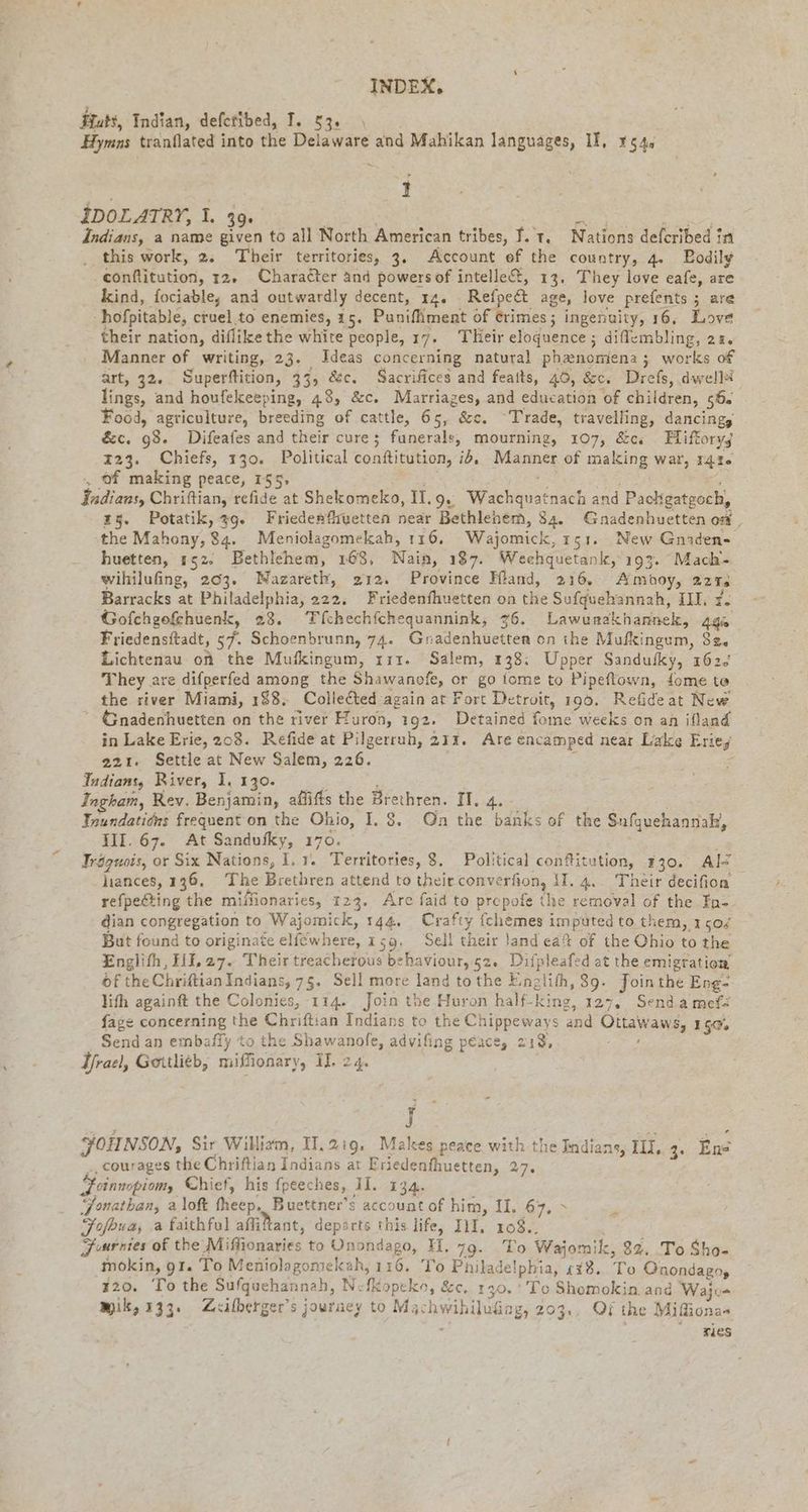 Huts, Indian, defetibed, I. 53: ı Hymns tranflated into the Delaware and Mahikan languages, II, 1545 I IDOLATRY, 1. 39. ER en ew Indians, a name given to all North American tribes, ie t. Nations defcribed in _ this work, 2. Their territories, 3. Account ef the country, 4. Bodily conftitution, 12. Character and powers of intelle&amp;, 13. They love eafe, are kind, fociable, and outwardly decent, 14. Refpe&amp;t age, love prefents ; are hofpitable, eruel.to enemies, 15. Punifliment of ¢rimes; ingenuity, 16, Love their nation, diflike the white people, 17. THeir eloquence; diffembling, zz. Manner of writing, 23. Ideas concerning natural phenomena; works of art, 32. Superftition, 33, &amp;c. Sacrifices and feaits, 46, &amp;c. Drefs, dwellä lings, and houfekeeping, 48, &amp;c. Marriages, and education of children, sd. Food, agriculture, breeding of cattle, 65, &amp;e. ‘Trade, travelling, dancing, &amp;c. 98. Difeafes and their cure; funerals, mourning, 107, &amp;c, Hiftoryz 123. Chiefs, 130. Political conttitution, ib, sek of mats war, 141« of making peace, 155, Indians, Chriftian, refide at Shekomeko, IT. 9 Wichauitnaek and Packgatgoch, 25. Potatik, 39. Friedenfivetten near Bethlenem, 84. Gnadenhuetten os, the Mahony, 84. Meniolagomekah, 116. Wajomick, 151. New Gnaden- huetten, 152. Bethlehem, 163, Nain, 187. Weehquetank, 193. Mach- wihilufing, 203. Nazareth, 212. Province Hand, 216. Amboy, 224s Barracks at Philadelphia, 222. Friedenfhuetten on the Sufquehannah, II, 7. Gofchgofehuenk, 23. Tfehechfchequannink, Lawunakhannek, 49% Friedensftadt, 57. Schoenbrunn, 74. Gn ch on ihe Mufkingum, S20 Lichtenau on the Mufkingum, 111. Salem, 138: Upper Sanduiky, 162. They. are difperfed among the Shawanofe, or go tome to Pipeflown, fome te the river Miami, 188. Collected again at Fort Detroit, 196. Refideat New Gnadenhuetten on the river Huron, 192. Detained fome weeks on an ifland in Lake Erie, 208. Refide at Pilgerruh, 211. Are encamped near Lake Erieg 221. Settleat New Salem, 226. Indians, River, I. 130. Ingkam, Rev. Benjamin, affts the Brethren. IT. 4. Ynundatidns frequent on the Ohio, I. 8. On the banks of the Snfquehannak, Ill. 67. At Sandufky, 170. Iröguois, or Six Nations, I. T. Territories, 8. Political conftitution, 730. Al hiances, 136, The Brethren attend to theirconverfion, 11. 4.. Their decifion refpecting the miffionaries, 123. Are faid to propofe the removal of the In- dian congregation to Wajomick, 144. Crafty fchemes imputed to them, 150% But found to originate elfewhere, 1 159. Sell their land eat of the Ohio to the Englith, HI,27. Their treacherous behaviour, 52. Difpleafed at the emigration of the Chriftian Indians, 75. Sell more land tothe Einzlifh, 39. Jointhe Eng- lith againft the Colonies, 114. Join the Huron half- king, 127. Send a mef= faze concerning the Chriftian Indians to the Chippeways and Ottawaws, 150% Send an embafiy to the Shawanofe, advifing peace, 218, Yrael, Gortli¢b, miffionary, I. 24. J FOIINSON, Sir William, II.219. Makes peace with the Indians, IL. 3. Ene _, courages the Chriftian Indians at Eriedeafhuetten, 27.6 Heinnopiomy Chief, his fpeeches, II. 134. Jonathan, a loft fheep. Buettner’s account of him, II. fly Ate Fofoua, a faithful aflittant, depärts this life, III. 108.. Fuurnies of the Miffionaries to Onondago, H. 79. To Wajomi k, 82. To Sho- 120. To the Sufquehannah, Nefkopeko, &amp;c, 130. ' To Shomokin and Wajc- wik, 133. Zeilherger’ 5 journey to Mg hwihiliäng, 203., Qi the Mifionas ries =