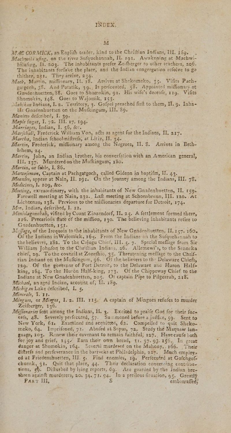 M ATAC CORMICK, an Englifh trader, kind to the Chriftian Indians, IH. 169... Machwihi ufing, on the river Sufquehännah, Il. 191, Awakening at Machwi- hilufing, Il. 203. The inhabitants prefer Zeifberger to other teachers, 206. The inhabitants forfake the place, and the Indian congregation refolve to go thither, 231, They arrive, 234. Mack, Martin, miffionary, Il. 18, Arrives at Shekomeko, 35. Vifits Pach- gargech, 38. And Potatik, 49., Is perfecuted, 58. Appointed miffionary at Gnadenhuetten, 38. Goes to Shomokin, gi. His wife’s deceafe, 119, Vifits Shomokin, 148. Goes to Wajomik, 153. wLabihan Indians, I.2. Territory, 3. Gofpel preached Art to them, 1, 9. Inha- bit Gnadenhuetten on the Mufkingum, Ill. 89. Manitto defcribed, I. 39. . ; ; Maple fagar, I. 72. III. 17. 194 Marriages, Indian, 1:56, “Bec. Marfehal/, Frederick William Von, ats as agent for the Ta; I, 217. Martha, Indian fchoolmiftrefs, at Litiz, II. 34. Martin, Frederick, miffionary among the Negroes, II. 8. Arrives in Beth- lehem, 24. Martin, John, an Indian brother, his converfation with an American general, II. 137. Murdered on the Mufkingum; 180, Martin, or fable, I. 86. Mawefeman, Captain at Pachgatgoch, called isn; in baptifm, H. 43. : Meazles, appear at Nain, If, 191. On the j journey among the Indians, III. 78 Medicines, 1. 109, &c- Meeting, extraordinary, with the inhabitants of New Gnadenhuetten, II. 159» Farewell meeting at Nain, 232.. Laft meeting at Schoenbrunn, III. 120., At Lichtenau, 138. Previous to the millionaries departure for Detroit, 174. Men, Indian, defcribed, J. 12. Meniolagomekab, vifited by Count Zinzendorf, II. 25. A fettlement formed there, | 116. Precarious ftate of the miflien, 130. The believing inhabitants retire to Gnadenhuetten, 151. Nicfage, of the Iroquois to the inhabitants of New Gnidenkuetten, II. 157. 160, f the Indians inWajomick, 165. From the Indians on the Sufquehen: 1ah to the believers, 182. To the Cajugu Chief, III..5. 7. Special meflage from Sir William Johnfon to the Chriftian Indians, 26. Allemewi’s, to the Senneka chief, 29. Tothe council at Zonefhio, 35. Threatening meffage to the Chrif- tian Indiané on the Mufkingum, 96. Of the believers to th- Delaware Chiefs, 129. Of the governor of Fort Detroit, to the Delaware and Huron Halfs king, 164. To the Hurön Half-king, 173. Of the Chippeway Chief to the Indians at New Gnadenhuetten, 205. Ot: captain Pipe to Pilgerrub, 218. Michael, an aged Indian, account of, II. 189. Michig sn Lake defcribed, I, 5, Minerals, I. 11. Mingues, or Mimgos, 1.2. III. 115. A captain of Minzues efits to murder Zeifberger, 136. Miffionaries {ent among the Indians, H. 3. Excited to praife God for their face tefs, 48. Severely perfecuted, 57. Summoned before a juftice, 59. Sent to New York, 61 Exarhined and acquitted, 62: Compelled to quit Sheko- - meko, 64. Imprifoned, 71. Abufed at Sopus, 72, Study the Mayuaw lan- — guage, 103. R: :new their covenant to remain faithfel; 127., Have caufe both for joy and grief, 1457 Earn their own bread, 11. 37. 93.156. In great danger at Shomokin, 164. Several murdered on the Mahony,, 166. Their äiftrefs and perfeverance in the barracks at Philadelphia, 227. Much employ- ed at Friedenshuetten, III. 5. Find enemies, 19. Perfecuted at Gofchgof- chuenk, 31. Quit thar place, 44. Their declaration concerning contribu- tions, 55. Difturbed by lying reports, 69. Are guarded by the Indian bre- thren againft murderers, 20, 34,.71. 94. In a perilous fituation, 95. Greatly Paar Ill, S embarraffed,