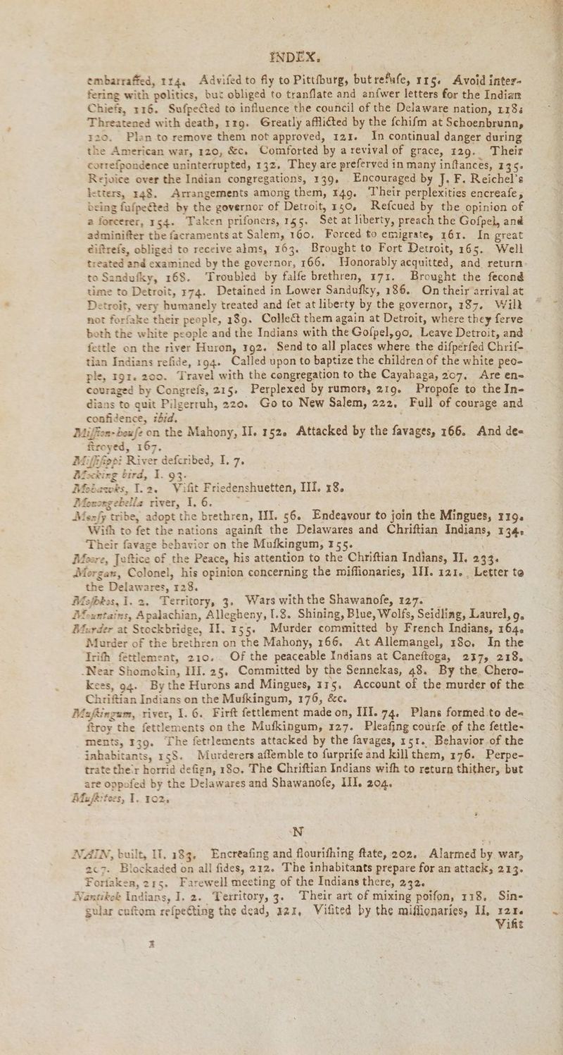 embarraffed, 174, Advifed to fly to Pittfburg, but refufe, 115. Avoid inter- fering with politics, but obliged to tranflate and anfwer letters for the Indian Chiefs, 116. Sufpected to influence the council of the Delaware nation, 118. Threatened with death, 1r9. Greatly afflicted by the fchifm at Schoenbrunn, 120. Plan to remove them not approved, 123. In continual danger during the American war, 120, &c. Comforted by a revival of grace, 129. Their correfpondence uninterrupted, 132. They.are preferved in many inftances, 135. Rejoice over the Indian congregations, 139, Encouraged by J. F. Reichel’s letters, 148. Arrangements among them, 149. Their perplexities encreafe, being fufpeéted by the governor of Detroit, 150. Refcued by the opinion of a forcerer, 154. Taken prifoners, 155. Set at liberty, preach the Gofpel, and adminifter the facraments at Salem, 160. Forced to emigrate, 161. In great eiftreis, obliged to receive alms, 163. Brought to Fort Detroit, 165. Well treated and examined by the governor, 166. Honorably acquitted, and return. to Sandufky, 168. Troubled by falfe brethren, 171. Brought the fecond time to Detroit, 174. Detained in Lower Sandufky, 186. On their arrival at Detroit, very humanely treated and fet at liberty by the governor, 187. Will not forfake their people, 189. Collect them again at Detroit, where they ferve both the white people and the Indians with the Gofpel,go, Leave Detroit, and | fettle on the river Huron, 192. Send to all places where the difperfed Chrif- tian Indians refide, 194. Called upon to baptize the children of the white peo- ple, 192. 200. Travel with the congregation to the Cayabaga, 207, Are en- couraged by Congrefs, 215. Perplexed by rumors, 219. Propofe to the In- dians to quit Pilgerruh, 220. Goto New Salem, 222, Full of courage and confidence, zbid. 5 Miffen-bewfe on the Mahony, II. 152. Attacked by the favages, 166. And de- firoyed, 167. Mifhfippi River defcribed, I. 7. Mocking bird, I. 93. Mobazwwks, I.2. Vifit Friedenshuetten, III. 18. Mionongebella river, 1. 6. u Mexfy tribe, adopt the brethren, HI. 56. Endeavour to join the Mingues, 119. With to fet the nations againft the Delawares and Chriftian Indians, 134, Their favage behavior on the Mufkingum, 155. Moore, Jufice of the Peace, his attention to the Chriftian Indians, II. 233. Morgaw, Colonel, his opinion concerning the miffionaries, III. 121. Letter te the Delawares, 128. fefbkos, I. 2. Territory, 3. Wars withthe Shawanofe, 127. _ Mountains, Apalachian, Allegheny, I.8. Shining, Blue, Wolfs, Seidling, Laurel, 9, Murder at Stockbridge, II, 155. Murder committed by French Indians, 164. Murder of the brethren on the Mahony, 166. At Allemangel, 180, In the Irith fettlement, 210. Of the peaceable Indians at Caneftoga, 217, 218. Near Shomokin, HI. 25, Committed by the Sennekas, 48. By the Chero- | sees, ag. Bythe Hurons and Mingues, 175. Account of the murder of the Chrifian Indians on the Mufkingum, 176, &c. : Maftingum, river, I. 6. Firft fettlement made on, III. 74. Plans formed to de- froy the fettlements on the Mufkingum, 127. Pleafing courfe of the fettle- ments, 139. The fettlements attacked by the favages, 151. Behavior of the inhabitants, 158. Murderers affemble to furprife and kill them, 176. Perpe- trate ther horrid defign, 180. The Chriftian Indians with to return thither, but are oppofed by the Delawares and Shawanofe, III. 204. Mufkttees, I. 102, ‘N NZIN, built, IT, 183, Encreafing and flourifhing ftate, 202. Alarmed by war, 2c7. Blockaded on all fides, 212. The inhabitants prepare for an attack, 213. Forfaken, 215. Farewell meeting of the Indians there, 232. Nantikek Indians, I. 2. Territory, 3. Their art of mixing poifon, 118. Sin- gular cuftom refpefting the dead, 42x, Vifted by the miflionaries, IL i it x
