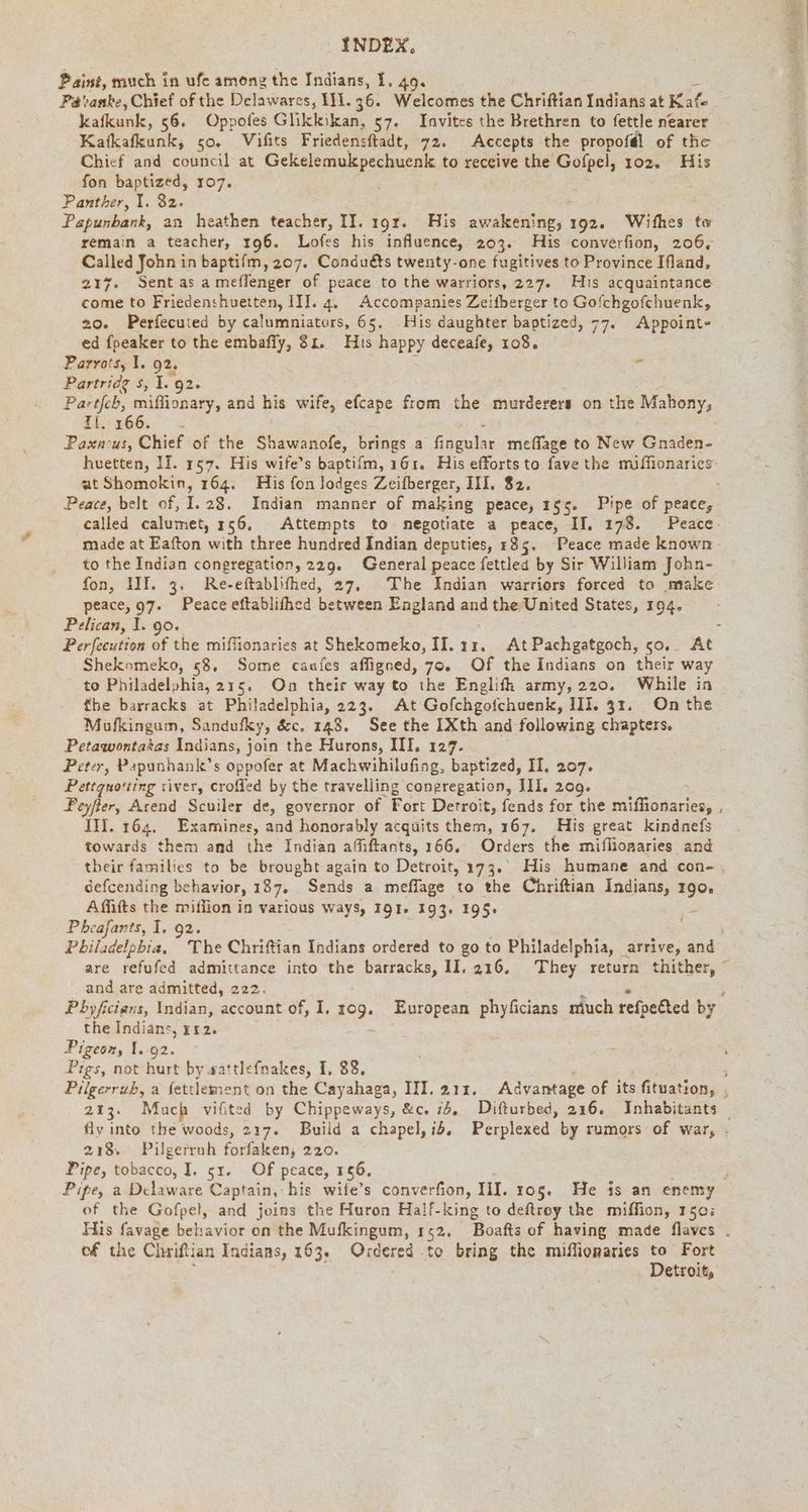Paint, much in ufe among the Indians, I. 49. Patranke, Chief of the Delawares, 111.36. Welcomes the Chriftian Indians at Kafe kafkunk, 56. Oppofes Glikkikan, 57. Invites the Brethren to fettle nearer Katkafkunk, 50. Wifits Friedensftadt, 72. Accepts the propofél of the Chief and council at Gekelemukpechuenk to receive the Gofpel, 102. His fon baptized, 107. Panther, I. 82. Papunbank, an heathen teacher, II. ı9r. His awakening, 192. Withes to Called John in baptifm, 207. Conduéts twenty-one fugitives to Province Ifland, 217. Sent as ameflenger of peace to the warriors, 227. His acquaintance come to Friedenshuetten, III. 4. Accompanies Zeitberger to Gofchgofchuenk, 20. Perfecuted by calumniators, 65. His daughter baptized, 77. Appoint- ed fpeaker to the embafly, 31. His happy deceafe, 108. Parvo's, 1. a : $ Partridg s, 1.9 Partfch, ee and his wife, efcape from the murderers on the Mahony, 11.266. = at Shomokin, 164. His fon Jodges Zeifberger, III. $2. to the Indian congregation, 229. General peace fettled by Sir William John- fon, 1II. 3. Re-eftablifhed, 27, The Indian warriors forced to make peace, 97. Peace eftablifhed between England and Se United States, 194. Pelican, I. go. Shekomeko, 58, Some caafes afligned, 70. Of the Indians on their way to Philadelphia, 215. On their way to the Englifh army,220. While in the barracks at Philadelphia, 223. At Gofchgofchuenk, III. 31. On the Mufkingum, Sandufky, &amp;c. 148. See the IXth and following chapters. Petawontakas Indians, join the Hurons, III, 127. Peter, Papunhank’ s Duell at Machwihilufing, baptized, II. 207. Peyfter, Arend Scuiler de, governor of Pack Detroit, fends for the miflionaries, IM. 164, Examines, and honorably acquits them, 167. His great kindnefs towards them and the Indian afıftants, 166. Orders the miflionaries and their families to be brought again to Detroit, 173. His humane and con- defcending behavior, 187. Sends a meflage to the Chriftian Indians, 190, Affifts the million in various ways, 191. 193. 195+ Pheafants, I. 92. F and are admitted, 222. the Indians, 112. Pigeon, I..92. Pigs, not hurt by sattlefnakes, I, 88. 218. Pilgerruh forfaken, 220. Pipe, tobacco, I, sr. Of peace, 156, of the Gofpel, and joins the Huron Half-king to deftroy the miffion, 150: ef the Chriftian Indians, 163. Ordered to bring the miffionaries to Fort Detroit, Oe ce