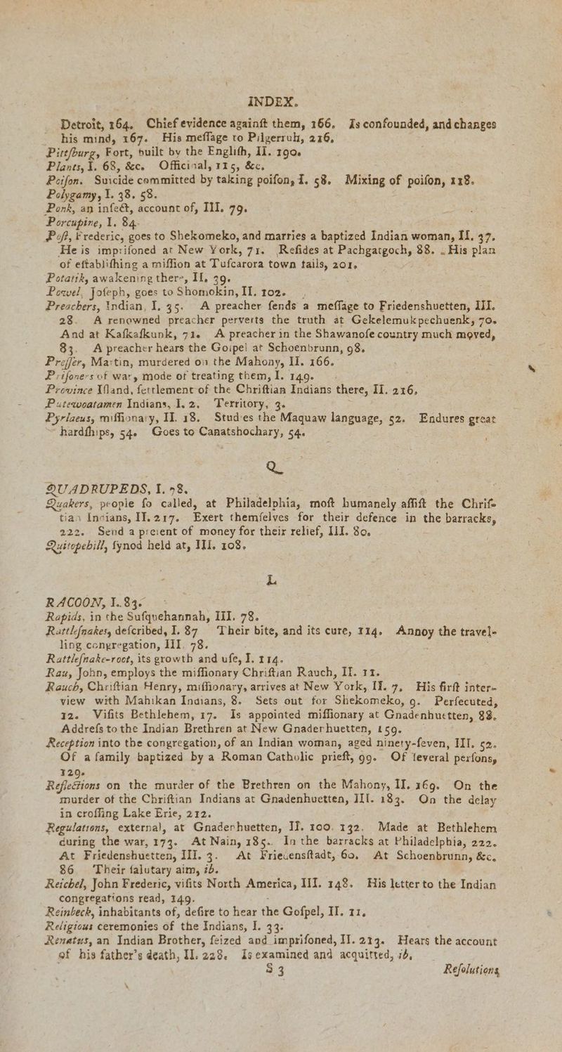 Detroit, 164. Chief evidence againft them, 166. Zs confounded, and changes his mind, 167. His meffage to Pilgerruh, 216, Pitt/burg, Fort, built by the Englıfh, II. 190. Plants, 1. 68, &amp;c. Officinal, 115, &amp;c. Peifon. Suicide committed by taking poifon, d. 58. Mixing of poifon, 128. Polygamy, 1. 38. 58. ‚Ponk, an alae. account of, Ill. 79. Porcupine, 1. 84. PR, Frederic, goes to Shekomeko, and marries a baptized Indian woman, If. 37. He is imprifoned at New York, 71. Refides at Pachgatgoch, 88. „His plan of eftablifhing a miffion at Tufcarora town tails, 201, Potatik, awakening there, Il. 39. Powel, Jofeph, goes to Shomokin, II. 102. Preachers, Indian, I. 35. A preacher fends a meffage to Friedenshuetten, III. 28. A renowned preacher perverts the truth at Gekelemukpechuenk, 70. And at Kafkafkunk, 71. A preacher in the Shawanofe country much moved, 83. A preacher hears the Goipei at Schoenbrunn, 98, vhs er, Martin, murdered on the Mahony, II. 166. Piles sof war, mode of treating them, I. 149. - Province (land, fetrlement of the Chriftian Indians there, 31: Se Putewoatamen Indians, I.2. Territory, 3. Pyrlaeus, miffionary, II. 18. Stud'es the Maquaw language, 52. Endures great ~ hardfhips, 54. Goes to BT: 54: Q QU ADRUPEDS, I, 9%, Quakers, people fo called, at Philadelphia, moft humanely affift the Chrif- tian Indians, II. 217. Exert themielves -for their defence in the barracks, 222. Send a preient of money for their relief, Ill. 80. Quitopebill, fynod held at, III. 108, L RACOON, 1.83. Rapids, in the Sufquehannah, III. 78. Rattlefnakes, defcribed, 1.87 ‘Their bite, and its cure, 114. Annoy the travel- ling congregation, III. 78. : Rattlefnake-roct, its growth and ufe, I. 114. Raz, John, employs the miffionary Chriftian Rauch, II. 11. Rauch, Chriftian Henry, miffionary, arrives at New York, II. 7, His firft inter- view with Mahikan Indians, 8. Sets out for Shekomeko, 9. Perfecuted, 12. Vifits Bethlehem, 17. Is appointed miffionary at Gnadenhuctten, 88, Addrefs tothe Indian Brethren at New Gnaderhuetten, 159. Reception into the congregation, of an Indian woman, aged ninety-feven, III. 52. Of a family baptized by a Roman Catholic prieft, 99. Of feveral pexfons, 320. Reflesions on the murder of the Brethren on the Mahony, II. 169. On the murder of the Chriftian Indians at Gnadenhuetten, III. 183. On the delay in croffing Lake Erie, 212. Regulations, externa), at Gnaderhuetten, IJ. 100. 132. Made at Bethlehem during the war, 173. At Nain, 185. Inthe barracks at Philadelphia, 222. At Friedenshuetten, III. 3. At Friecensftadt, 60. At Schoenbrunn, &amp;c. 86 Their falutary aim, 7d. Reichel, John Frederic, vifits North America, III. 148. His letter to the Indian congregations read, 149. Reinbeck, inhabitants of, defire to hear the Gofpel, II. zz, Religious ceremonies of the Indians, I. 33. Renatus, an Indian Brother, feized and imprifoned, II. 213. Hears the account of his father’s death, Il. 229. Isexamined and acquitted, 74, 53 Refolutiong