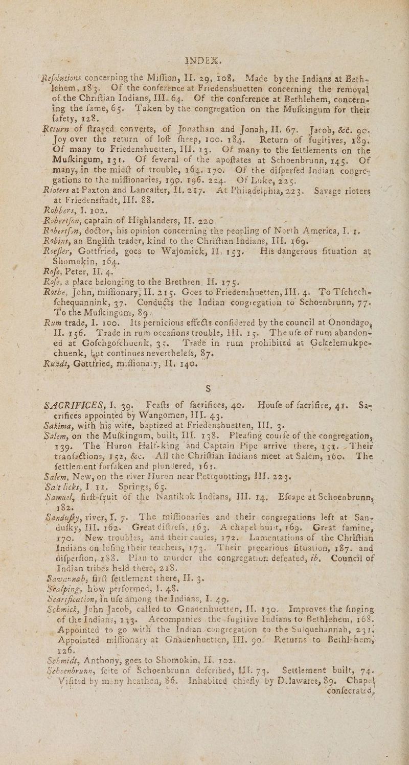 2, INDEX. Refolations concerning the Miflion, II. 29, 108. Made by the Indians at Beth- lehem, 183. Of the conference at Friedenshuetten concerning the remoyal of the Chriftian Indians, IIT.64. Of the conference at Bethlehem, concern- ing the fame, 65. Taken by the congregation on the Mufkingum for their fafety, 128. Return of ftrayed converts, of Jonathan and Jonah, II, 67. Jacob, de. 90. ' Joy over the return of loft fheep, roo. 184. Return of fugitives, 139. Of many to Friedenshuetten, III. 13. Of many to the fettlements on the Mulkingum, 131. Of feveral of the apoftates at Schoenbrunn, 145. Of many, in the midft of trouble, 164. 170. Of the difperfed Indian congre- gations to the miffionaries, 199. 196. 224. Of Loke, 225. Rioters at Paxton and Lancatter, Il,217. At Philadelphia, 223. Savage rioters at Friedensftadt, IIT. 83. ; raed Robbers, J. 102. | Roberifan, captain of Highlanders, IH. 220. - Robertfin, doktor, his opinion concerning the peopling of North America, I. ı. Robins, an Englith trader, kind to the Chriftian Indians, III. 169. Reefler, res goes to Wajomick, II, 153. His dangerous fituation at _ Shomokin, 164. Rofe, Peter, II, 4. Rofe, a place belonging to the Brethren, ir. 17% Rothe, John, miflionary, II. 215. Gees to Friedenshuetten, III. 4. To Tfchech- fchequannink, 37. Conducts the Indian Congregation to Schoenbrunn, 77. To the Mufkingum, 89 Rum trade, I. 100. Its pernicious effets confidered by the council at Onondago, ' 1.156. Trade in rum occafions trouble, 1ll. 15. Theufe of rum abandon- ed at Gofchgofchuenk, 35. Trade in rum prohibited at Gelcelemukpe- chuenk, but continues neverthele(s, 87: Runde, Gatttries, m.fliona.y, II. 140. S SACRIFICES, I. 39. Feafts of facrifices, 40. Houfe of facrifice, 41. Sae “ crifices appointed by Wangomen, III. 43. BE Sakima, with his wife, baptized at Friedenshuetten, III. 3. Salem, on the Mufkingum, built, IIT. 138. Pleafing couıle of the congregation, 139. The Huron Fialf-king and Captain Pipe arrive there, 15%. - Their tranfaftions, 1,52, &amp;c. -Allthe Chriftian Indians meet at Salem, ı60. The fettlement For faken and pluniered, ı6r. : Salem, New, on the river fue near Pettquotting, IIT. 223. Sait licks, 1.11, Springs, 65 Samuel, firtt-fruit of the Sune Indians, III. 14. Efcape at Schoenbrunn, 182. Sandufky, river, I. 7. The miftonaries and their congregations left at San- dufky, III. 162. Great diflrefs, 163. A chapel buiit, 169. Great famine, 770, New troubles, and their cauies, 172.. Lamentations of the Chriftian Indians on lofing their teachers, 173. Their precarious fituation, 187. and difperfion,-188. Plan to murder the congregation defeated, ib, Council of Indian tribes held there, 218. davar ‚nab, firft feitlement there, IT. 3. Sealping, how performed, 1. 48. Scarification, in ufe among the Indians, I. 49. Schmick, John Jacob, called to Gnadenhuktten; II. 130. Improves the finging of the Indians, 133. Arcompanies the~fugitive Indians to Bethlehem, 168. , Appointed to go with the Indian congregation to the Sui quehannah, 231. Appointed mifhonary at Gnadenhuetten, Hl. go. Returns: to Beihl: hemy 126. Schmidt, Anthony, goes to Shomokin, IL. 102. Seboenbrunn, {cite of Schoenbrunn deferıbed, LIE. 73. Settlement built, 74. Vifited by many heathen, 86. Inhabited chie fly by Dilawarer, 89. Chapel Minty ; Sipe: mir confecratid,