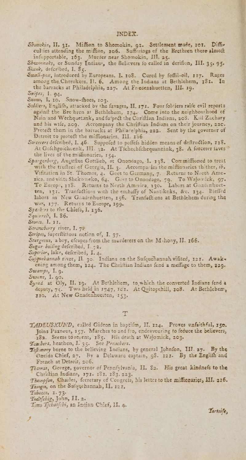 Shomokin, II. 31. Miffion to Shomokin, gr. Settlement made, or. Diffie culties attending the miffion, 106. Sufferings of the Brethren there almoft infupportable, 163. Murder near Shomokin, IH. 25. Sbwonneks, or Sunday Indians, the Believers fo called in derifion, II. 35. 95. Skunk, defcribed, I, 85. Small-pox, intreduced by Europeans, I. 108. Cured by foffil-oil, 117. Rages among the,Cherokess, II. 6. Among the Indians at Bethlehem, 731. In the barracks at Philadelphia, 227. At Friedenshuetten, HI. 19. Snites, I. 94. Suew, I. 10. Snow-fhoes, 103. { Soddiers, Englifh, attacked by the favages, H. ry. Four folciers raife evil reports againft the Breihren at Bethlehem, 174. Come into the neighbourhood of Nain and Wechquetank, and fu‘peét the Coriftian Indians, 208. Kiil Zachary and his wife, 209. Accompany the Chriftian Indians on their journey, 22c. Prote&amp; them in the barracks at Philace!phia, 222. Sent by the governor of Detroit to proteét the miffionaries, III. 136 : Sorcerers defcribed, I. 46. Suppofed to poffefs hidden means of deftrudtion, 118. At Gofchgoichvenk, IH. 32. At Tichechichequanniok, 38. A forcerer iaves * the lives of the miffionaries, 154. Spargenberg, Auguftus Gottlieb, at Qnondaga,-F. 138. Commiffioned to treat with the tiuftees of Georgia, II. 3. Accompanies the miflionaries thither, 76. Wifitation in St. Thomas, 4. Goes tc Germany, 7. Returns to North Ame- rica, and vifits Shekomeko, 64. Gees to Onoadago, 79. To Wajomick, 97. To Europ:, 118. Returns to North America, 130. Labors at Gnadınhuet- ten, 131. Tranfa€tions with the embafly of Nantikoks, &amp;c. 134. Biefled labors in New Gaadenhuetten, 156. Tranfaétions at Bethlehem during the war, 177. Returns to Europe, 199. Sperkrs to the Chiefs, I, 136. Sgurrelt, 86. f Stones, 1. rr, Serawberry river, I. 7? Stripes, fuperftitious notion of, I. 37. Stargeous, a boy, efcapes-from the murderers on the M:hony, II. 266. Sugar-Leiling defcribed, I. ;2, Superior, lake, defcribed, J. 4. Sujguebannab river, Il. 30. Indians on the Sufquehannah vilited, 121. Awak~ ening among them, 124. The Chriftian Indians fend a meffage to them, 2329. Swemps, I. 9. Swans, 1. go. Syrad. at Oly, II. x9. At Bethlehem, to which the converted Indians fend a deputy, 75. Two held in 1747, scr. At Quitopehill, 3208. At Bethlehem, tro. At New Gnadenhueiten, 153. > ~ rq ns TADEUSKUND, called Gideon in baptifm, IT. 124. Proves unfaithful, rse. Jeins Paxnous, 157. Marches to and fro, endeavouring to feduce the believers, 382. Seems torepent, 185. His death at Wajomick, 203. Teachers, heathen, I. 35. See Preachers. Teßimeny borne to the believing Indians, by general Johnfon, WW. 27. By the ; @neida Chief, 27. By a Delaware captain, 98. ı22. By the Englifh and rench at Detroit, 206. Tiewas, George, governor of Pennfylvenia, II. $2. His great kindnefs to the “ Chrittian Indians, 177. 181. 793. 223. Thempfon, Charles, fecretary of Congreis, his Jettex to the miffionarigs, III. 216. Fiasgn, on the Sufqyehannah, II. ı2r, Frsaccd, 1.73 Taelfebig, John, II. 2. Tien Zebarfchi, an Indian Chief, IT, 4. | Tortoife, ?