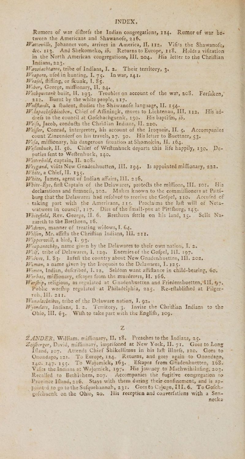 Rumors of war difrefs the Indian congregations, IT4. Rumor of war bee tween the Americans and Shawanofe, 216. Watteville, Johannes von, arrives in America, II. 112, Vifits the Shawanofe, &amp;c. 113. And Shekomeko, ib, Returns to Europe, 118. Holdsa vifitation in the North American congregations, III, 204. His letter to the Chriftian Indians, 223. \ Waxviachtanos, tribe of Indians, I. 2. Their territory, 3. Weapons, ufed in hunting, I. 75. In war, 141+ Weajel, Rifing, or fkunk, I. 85. Wiber, George, miffionary, Il, 24. A: Weebguetank built, II. 193. Troubles on account of the wat, 208. Forfaken,” . 212. Burnt by the white people, 217. Wedfaedt, a ftudent, ftudies the Shawanofe language, II. 154. W lapachefebiechen, Chief of Affiningk, moves to Lichtenau, III, 112, His ad- drefs to the council at Gofchachguenk, 130. His baptifm, 16. FWeifs, Jacob, condu&amp;s the Christian Indians, II. 220, : Weiffer, Conrad, interpreter, his account of the Iroquois, II. 5. Accompanies count Zinzendorf on his travels, 27. 30. His letter to Buettner, 5% #Pefa, mifüonary, his dangerous fituation at Shomokin, H. 164. Welenbuck, II. 56. Chief of Weftenhuck departs this life happily, 130. De- puties fentto Weftenhuck, 140. Pzeterbald, captain, I. 208. Weygand, viüts New Gnadenhuetten, III, 194. Is appointed miflionary, 222. W bite, a Chief, II. 135 Wbite, James, agent of Indian affairs, III. 216, : Wbite-Eye, firt Captain of the Delawares, protects the miffions, III. ror. Bis declarations and firmnefs, 102. Makcs known to the commilfioners at Pitti- burg thatthe Delawares had refolved to receive the Gofpel, 110. Accufed of taking part with the Americans, 115. Proclaims the laft will of Neta- watwees in counci!, 117. Dies of the fmall-pox at Pittfburg, 145. Whitefield, Rev. George, II, 6. Brethren fettle on his land, 15. Sells Nae zareth to the Brethren, 16. Widows, manner of treating widows, I. 64. Willen, Mr. affifts the Chriftian Indians, III, 213. Wipperwill, a bird, I. 93. Woapanachay, name given by the Delawares to their own nation, I. 2. Weif, tribe of Delawares, iy 129. Enemiesof the Gofpel, III, 197. Wolves, 1.83 Infeft the country about New Gnadenhuetten, HI. 202. Wımar, a name given by the Iroquois to the Delawares, I. 125. Women, Indian, defcribe a, I.ı2, Seldom want affiftance i in child-bearing, 60. Wor bas, miffionary, efcapes from the murderers, H. 166. Werfbip, religious, as regulated at Gnadenhuetten and Friedenshuetten ‚IH,d>. 3 Public worfhip regulated at Philadelphia, 225. Re-eftablifhed at Pilger- rob, UT. 213. FRunalachtibes, tribe of the Delaware nation, J. 92. | Wyordats, Indians, I. 2, Territory, 3. Invite the Chriftian Indians to the Ohio, III, 63. Withto take part with the Englifh, 109. zZ ZANDER, William, miffionary, II. 18. Preaches to the Indians, 25. Zeifberger, David, mißlionary, imprifoned at New York, II. 71. Goes to Long Illand, 107. Attends Chief Shikellimus in his lat illnefs, 120. Goes to Onond ago, 121. To Europe, 124. Returns, and goes again -to Onondago, 140. 147. 155. To Wajomicky 163. , Efcapes from Gnadenhuetten, 168. Vifits the Indians at Wajomick, 197. His journey to Machwihilufing, 203. Recalled to Bethlehem, 207. Accompanies the fugitive congregation to Davies Ifand,216. Stays with them during their-confinement, and is ap- _ pointed to go tothe Sufquehannah, 231. Goesto Cajugu, III,6. To Gofch- gofchuenk on the Ohio, 20, His reception and coaverfations with a Fr necka