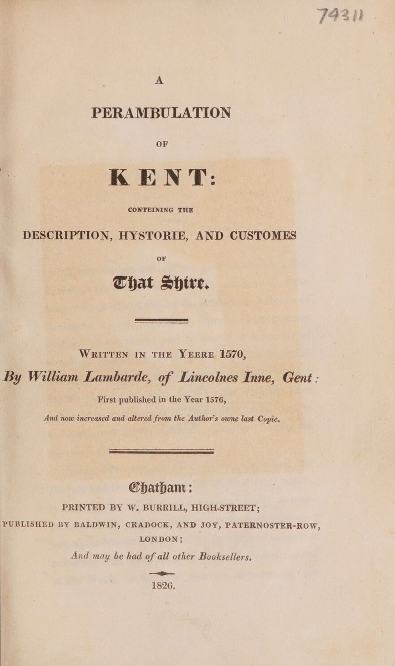 15 Bee A PERAMBULATION OF KENT: | @ CONTEINING THE | DESCRIPTION, HYSTORIE, AND CUSTOMES OF Chat Shire. WRITTEN IN THE YEERE 1570, By William Lambarde, of Lincolnes Inne, Gent : First published in the Year 1576, And now increased and altered from the Author’s owne last Copie. Chatham ; PRINTED BY W. BURRILL, HIGH-STREET; PUBLISHED BY BALDWIN, CRADOCK, AND JOY, PATERNOSTER-ROW, LONDON; And may be had of all other Booksellers, seco 1826,