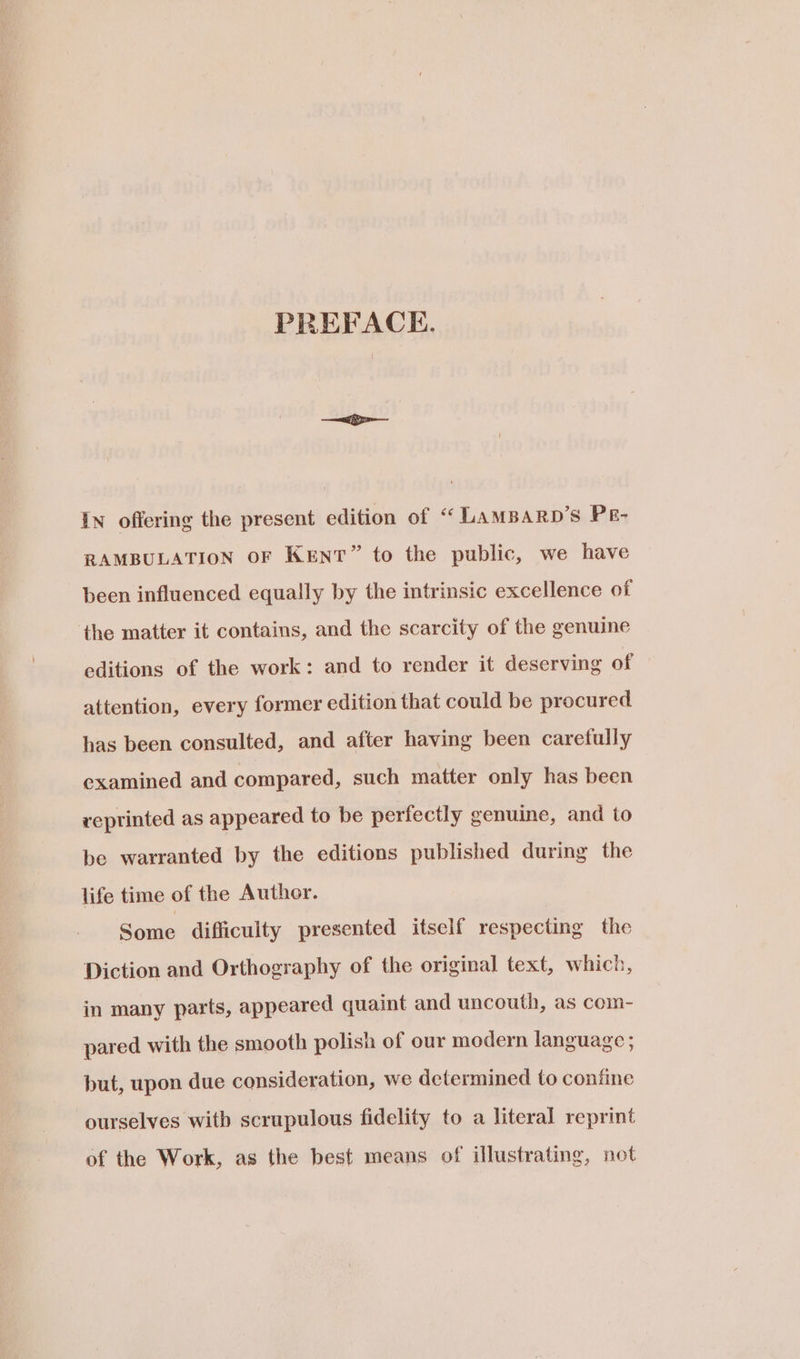 PREFACE. In offering the present edition of “ LAMBARD’S PE- RAMBULATION OF Kent” to the public, we have been influenced equally by the intrinsic excellence of the matter it contains, and the scarcity of the genuine editions of the work: and to render it deserving of attention, every former edition that could be procured has been consulted, and after having been carefully examined and compared, such matter only has been reprinted as appeared to be perfectly genuine, and to be warranted by the editions published during the life time of the Author. Some difficulty presented itself respecting the Diction and Orthography of the original text, which, in many parts, appeared quaint and uncouth, as com- pared with the smooth polish of our modern language ; but, upon due consideration, we determined to confine ourselves with scrupulous fidelity to a literal reprint of the Work, as the best means of illustrating, not