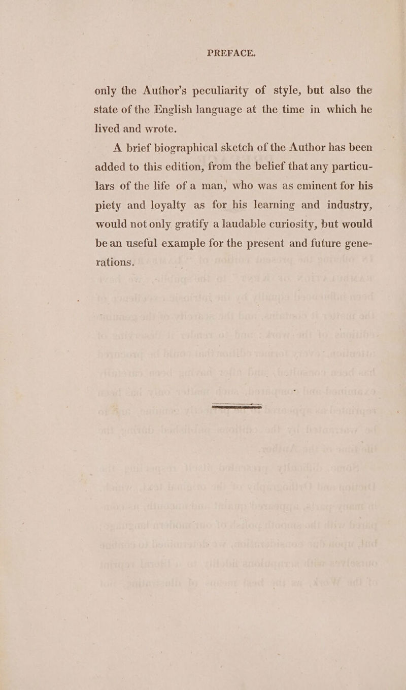 only the Author’s peculiarity of style, but also the state of the English language at the time in which he lived and wrote. A brief biographical sketch of the Author has been added to this edition, from the belief that any particu- lars of the life of a man, who was as eminent for his piety and loyalty as for his learning and industry, would not only gratify a laudable curiosity, but would be an useful example for the present and future gene- rations.