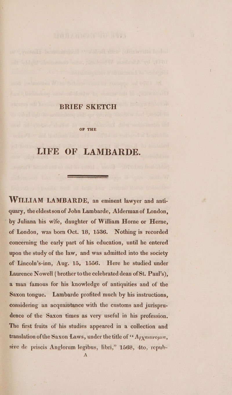 BRIEF SKETCH OF THE LIFE OF LAMBARDE. WILLIAM LAMBARDE, an eminent lawyer and anti- quary, the eldestson of John Lambarde, Alderman of London, by Juliana his wife, daughter of William Horne or Herne, of London, was born Oct. 18, 1536. Nothing is recorded concerning the early part of his education, until he entered upon the study of the law, and was admitted into the society of Lincoln’s-inn, Aug. 15, 1556. Here he studied under Laurence Nowell ( brother tothe celebrated dean of St. Paul’s), a man famous for his knowledge of antiquities and of the Saxon tongue. Lambarde profited much by his instructions, considering an acquaintance with the customs and jurispru- dence of the Saxon times as very useful in his profession. The first fruits of his studies appeared in a collection and translation of the Saxon Laws, under the title of <* Apyacovopua, sive de priscis Anglorum legibus, libri,” 1568, 4to, repub- A