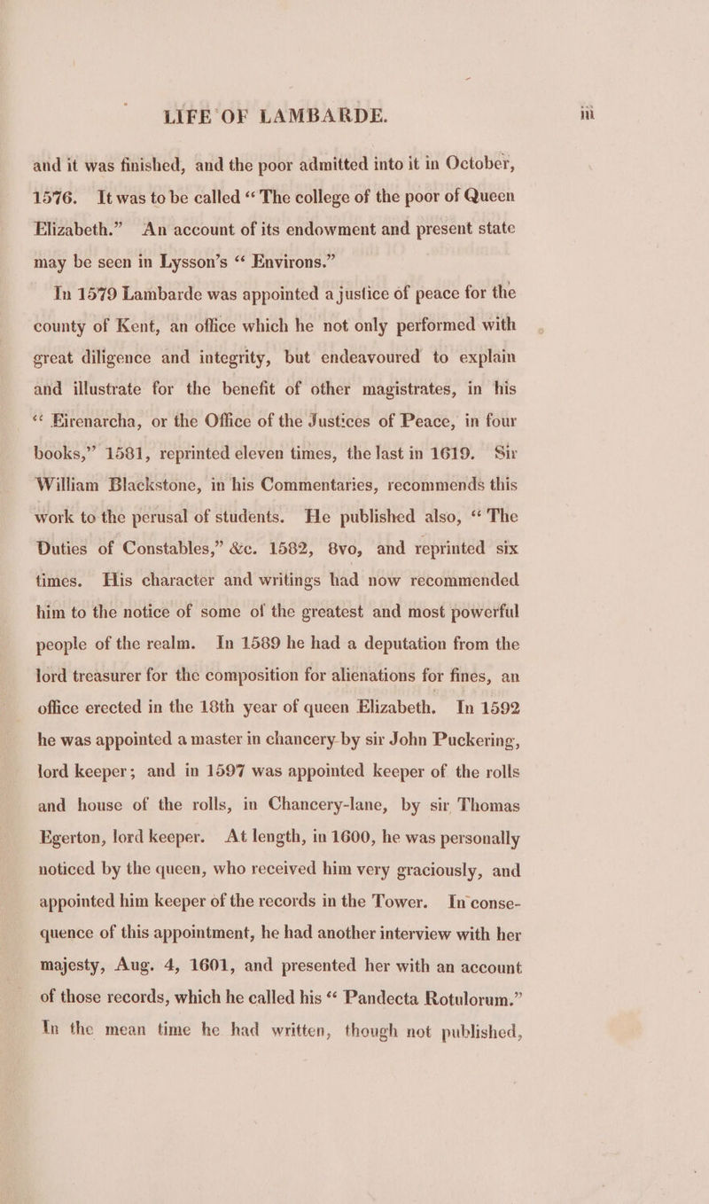 and it was finished, and the poor admitted into it in October, 1576. It was to be called “ The college of the poor of Queen Elizabeth.” An account of its endowment and present state may be seen in Lysson’s “ Environs.” In 1579 Lambarde was appointed a justice of peace for the county of Kent, an office which he not only performed with ereat diligence and integrity, but endeavoured to explain and illustrate for the benefit of other magistrates, in his ‘¢ Firenarcha, or the Office of the Justices of Peace, in four books,” 1581, reprinted eleven times, the last in 1619. Sir William Blackstone, in his Commentaries, recommends this work to the perusal of students. He published also, “ The Duties of Constables,” &amp;c. 1582, 8vo, and reprinted SIX times. His character and writings had now recommended him to the notice of some of the greatest and most powerful people of the realm. In 1589 he had a deputation from the lord treasurer for the composition for alienations for fines, an office erected in the 18th year of queen Elizabeth. In 1592 he was appointed a master in chancery-by sir John Puckering, lord keeper; and in 1597 was appointed keeper of the rolls and house of the rolls, in Chancery-lane, by sir Thomas Egerton, lord keeper. At length, in 1600, he was personally noticed by the queen, who received him very graciously, and appointed him keeper of the records in the Tower. In conse- quence of this appointment, he had another interview with her of those records, which he called his *“‘ Pandecta Rotulorum.” In the mean time he had written, though not published,