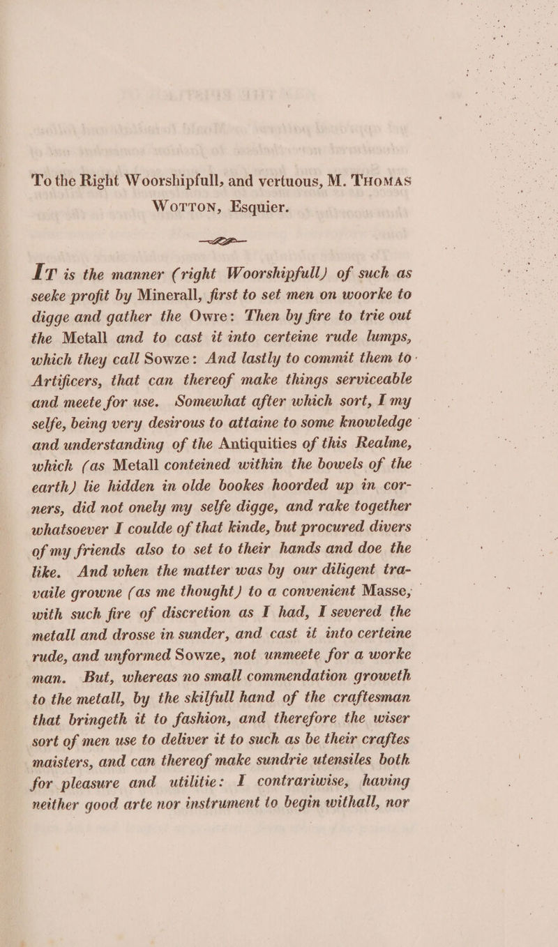 Wotton, Esquier. LP IT is the manner (right Woorshipfull) of such as seeke profit by Minerall, first to set men on woorke to digge and gather the Owre: Then by fire to trie out the Metall and to cast it into certeine rude lumps, which they call Sowze: And lastly to commit them to: Artificers, that can thereof make things serviceable and meete for use. Somewhat after which sort, I my selfe, being very desirous to attaine to some knowledge and understanding of the Antiquities of this Realme, — which (as Metall conteined within the bowels of the earth) lie hidden in olde bookes hoorded up in cor- ners, did not onely my selfe digge, and rake together whatsoever I coulde of that kinde, but procured divers of my friends also to set to their hands and doe the | like. And when the matter was by our diligent tra- vaile growne (as me thought) to a convenient Masse, 7 with such fire of discretion as I had, I severed the metall and drosse in sunder, and cast it into certeine rude, and unformed Sowze, not unmeete for a worke — man. But, whereas no small commendation groweth to the metall, by the skilfull hand of the craftesman that bringeth it to fashion, and therefore the wiser sort of men use to deliver it to such as be their craftes maisters, and can thereof make sundrie utensiles both for pleasure and utilitie: I contrariwise, having neither good arte nor instrument to begin withall, nor