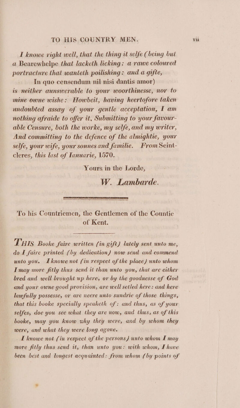 I knowe right well, that the thing it selfe (being bui a Bearewhelpe that lacketh licking: a rawe coloured portracture that wanteth poilishing: and a gifie, In quo censendum nil nisi dantis amor) is neither aunswerable to your woorthinesse, nor to mine owne wishe: Howbeit, having heertofore taken undoubted assay of your gentle acceptation, I am nothing afraide to offer it, Submitting to your favour- able Censure, both the worke, my selfe, and my writer, And committing to the defence of the almightie, your selfe, your wife, your sonnes and familie. From Seint- cleres, this last of Tanuarie, 1570. Yours in the Lorde, W. Lambarde. — To his Countriemen, the Gentlemen of the Countie of Kent. THIS Booke faire written (in gift) lately sent unto me, do I faire printed (by dedication) now send and commend unto you. Lknowe not (in respect of the place) unto whom Imay more fitly thus send tt than unto you, that are either bred and well brought up here, or by the goodnesse of God and your owne good provision, are well setled here: and here lawfully possesse, or are neere unto sundrie of those things, that this booke specially speaketh of: and thus, as of your selfes, doe you see what they are now, and thus, as of this booke, may you know why they were, and by whom they were, and what they were long agone. I knowe not (in respect of the persons) unto whom I may