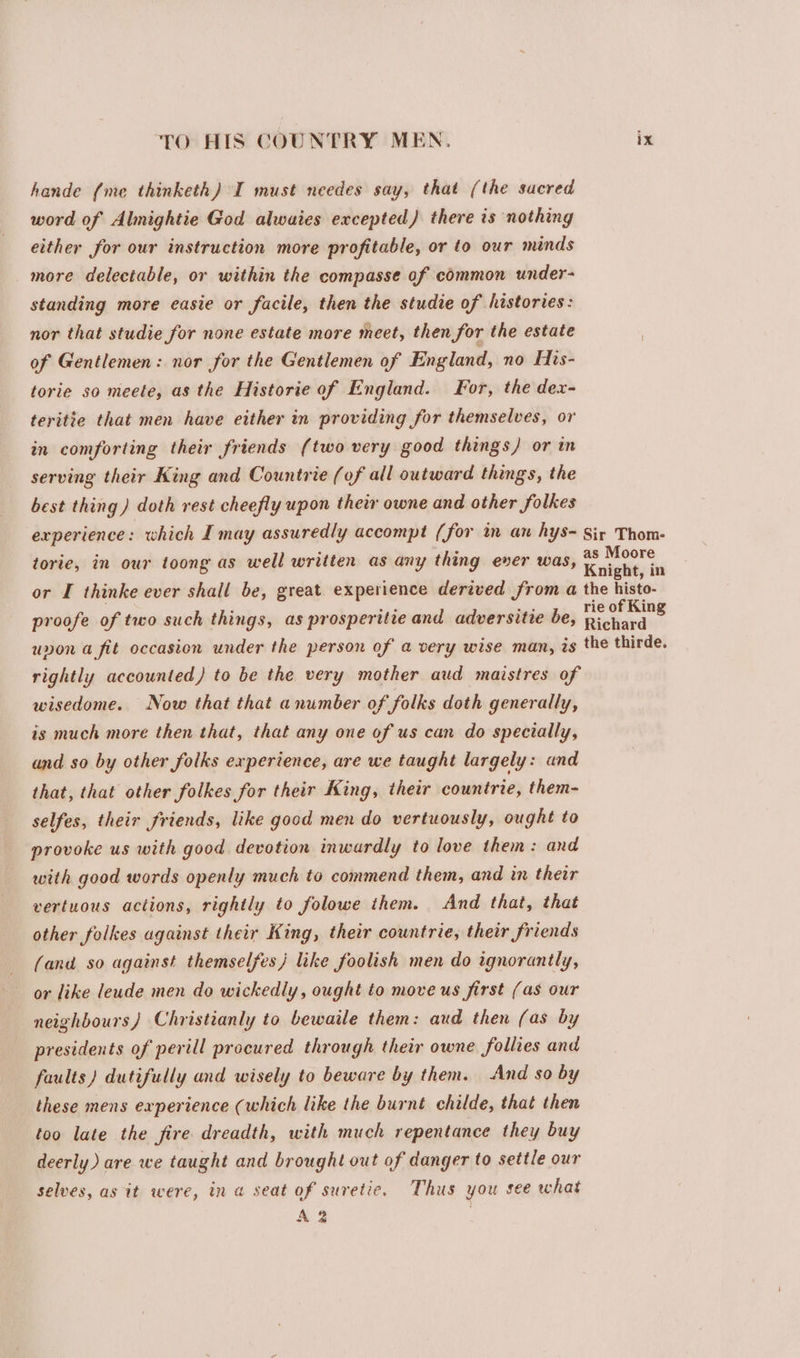 hande (me thinketh) I must needes say, that (the sacred word of Almightie God alwaies excepted) there is nothing either for our instruction more profitable, or to our minds more delectable, or within the compasse of common under- standing more easie or facile, then the studie of histories: nor that studie for none estate more meet, then for the estate of Gentlemen: nor for the Gentlemen of England, no His- torie so meete, as the Historie of England. For, the dex- teritie that men have either in providing for themselves, or in comforting their friends (two very good things) or in serving their King and Countrie (of all outward things, the best thing) doth rest cheefly upon their owne and other folkes experience : which I may assuredly accompt (for im an hys~ Sir Thom- torie, in our toong as well written as any thing ever was, copeaies id or I thinke ever shall be, great experience derived from a the histo- proofe of two such things, as prosperitie and adversitie be, on ona unon a fit occasion under the person of a very wise man, is the thirde. rightly accounted) to be the very mother aud maistres of wisedome. Now that that anumber of folks doth generally, is much more then that, that any one of us can do specially, and so by other folks experience, are we taught largely: and that, that other folkes for their King, their countrie, them- selfes, their friends, like good men do vertuously, ought to provoke us with good devotion inwardly to love them: and with good words openly much to commend them, and in their vertuous actions, rightly to folowe them. And that, that other folkes against their King, their countrie, their friends (and so against themselfes) like foolish men do ignoranily, or like leude men do wickedly, ought to move us first (as our neighbours) Christianly to bewaile them: aud then (as by presidents of perill procured through their owne follies and faults) dutifully and wisely to beware by them. And so by these mens experience (which like the burnt childe, that then too late the fire dreadth, with much repentance they buy deerly) are we taught and brought out of danger to settle our selves, as it were, in a seat of suretic. Thus you see what A 3