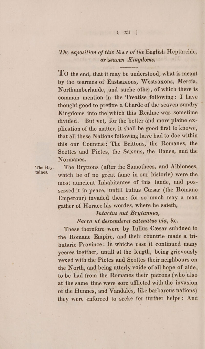 The Bry- taines. (4a) The exposition of this Mar of the English Heptarchie, or seaven Kingdoms. TO the end, that it may be understood, what is meant by the tearmes of Eastsaxons, Westsaxons, Mercia, Northumberlande, and suche other, of which there is common mention in the Treatise following: I have thought good to prefixe a Charde of the seaven sundry © Kingdoms into the which this Realme was sometime divided. But yet, for the better and more plaine ex- plication of the matter, it shall be good first to knowe, that all these Nations following have had to doe within this our Countrie: The Brittons, the Romanes, the Scottes and Pictes, the Saxons, the Danes, and the Normanes. The Bryttons (after the Samothees, and Albionees, which be of no great fame in our historie) were the most auncient Inhabitantes of this lande, and pos- sessed it in peace, untill Iulius Caesar (the Romane Emperour) invaded them: for so much may a man gather of Horace his wordes, where he saieth, Intactus aut Brytannus, Sacra ut descenderet catenatus via, &amp;c. These therefore were by Iulius Ceesar subdued to the Romane Empire, and their countrie made a tri- butarie Province: in whiche case it continued many yeeres togither, untill at the length, being grievously vexed with the Pictes and Scottes their neighbours on the North, and being utterly voide of all hope of aide, to be had from the Romanes their patrons (who also at the same time were sore afflicted with the invasion of the Hunnes, and Vandales, like barbarous nations) they were enforced to seeke for further helpe: And