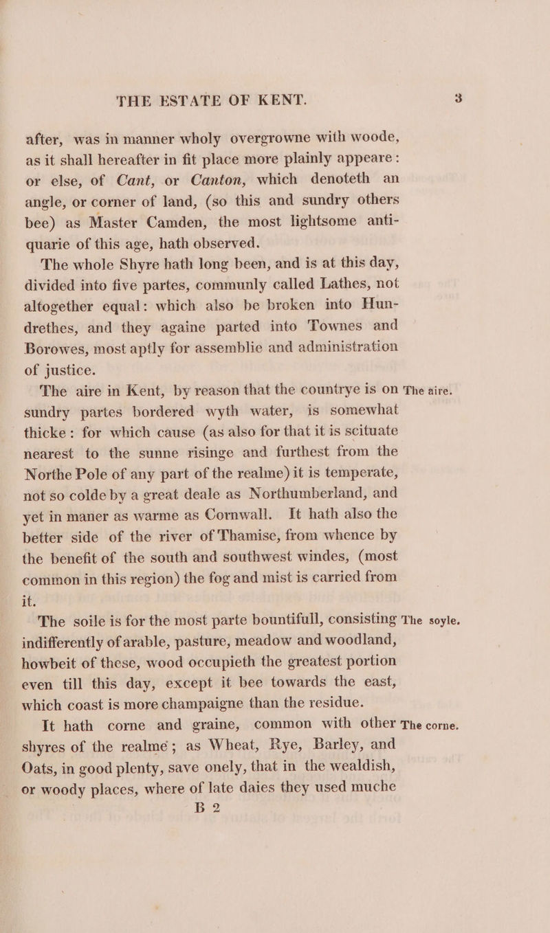 after, was in manner wholy overgrowne with woode, as it shall hereafter in fit place more plainly appeare : or else, of Cant, or Canton, which denoteth an angle, or corner of land, (so this and sundry others bee) as Master Camden, the most lightsome anti- quarie of this age, hath observed. The whole Shyre hath long been, and is at this day, divided into five partes, communly called Lathes, not altogether equal: which also be broken into Hun- drethes, and they againe parted into Townes and Borowes, most aptly for assemblie and administration of justice. The aire in Kent, by reason that the countrye Is On The aire. sundry partes bordered wyth water, is somewhat thicke : for which cause (as also for that it is scituate nearest to the sunne risinge and furthest from the Northe Pole of any part of the realme) it is temperate, not so colde by a great deale as Northumberland, and yet in maner as warme as Commwall. It hath also the better side of the river of Thamise, from whence by the benefit of the south and southwest windes, (most common in this region) the fog and mist is carried from it. The soile is for the most parte bountifull, consisting The soyle. indifferently of arable, pasture, meadow and woodland, howbeit of these, wood occupieth the greatest portion even till this day, except it bee towards the east, which coast is more champaigne than the residue. It hath corne and graine, common with other The corne. shyres of the realmé; as Wheat, Rye, Barley, and Oats, in good plenty, save onely, that in the wealdish, or woody places, where of late daies they used muche | B 2