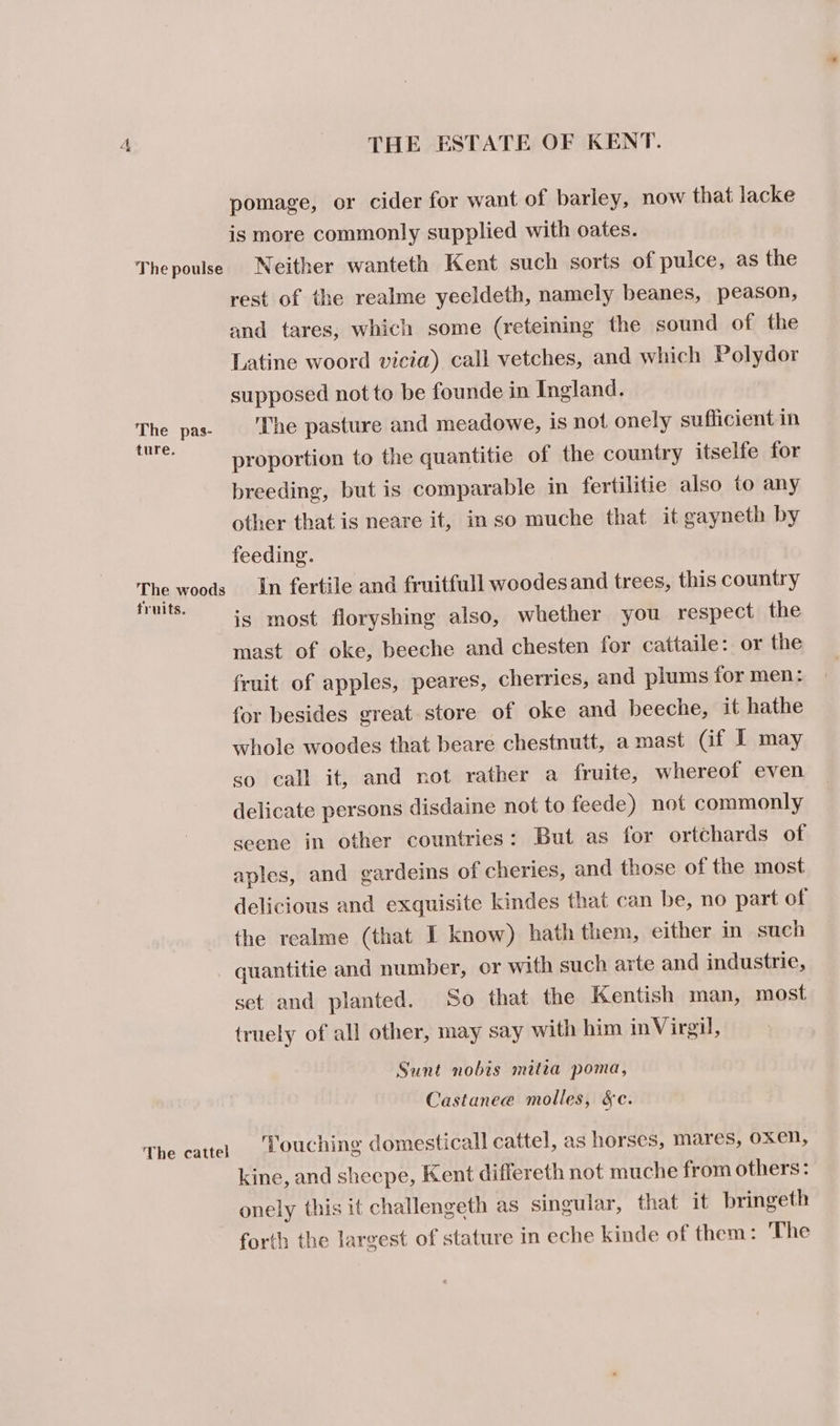 pomage, or cider for want of barley, now that lacke is more commonly supplied with oates. Thepoulse Neither wanteth Kent such sorts of pulce, as the rest of the realme yeeldeth, namely beanes, peason, and tares, which some (reteining the sound of the Latine woord vicia) call vetches, and which Polydor supposed not to be founde in Ingland. The pas The pasture and meadowe, is not onely sufficient in ae proportion to the quantitie of the country itselfe for breeding, but is comparable in fertilitie also to any other that is neare it, in so muche that it gayneth by feeding. The woods In fertile and fruitfull woodes and trees, this country fruits. is most floryshing also, whether you respect the mast of oke, beeche and chesten for cattaile: or the fruit of apples, peares, cherries, and plums for men: for besides great store of oke and beeche, it hathe whole woodes that beare chestnutt, a mast (if I may so call it, and not rather a fruite, whereof even delicate persons disdaine not to feede) not commonly seene in other countries: But as for ortchards of aples, and gardeins of cheries, and those of the most delicious and exquisite kindes that can be, no part of the realme (that I know) hath them, either in such quantitie and number, or with such arte and industrie, set and planted. So that the Kentish man, most truely of all other, may say with him inVirgi, Sunt nobis mitta poma, Castanee molles, &amp;c. The cattel Louching domesticall cattel, as horses, mares, oxen, kine, and sheepe, Kent differeth not muche from others: onely this it challengeth as singular, that it bringeth forth the largest of stature in eche kinde of them: The