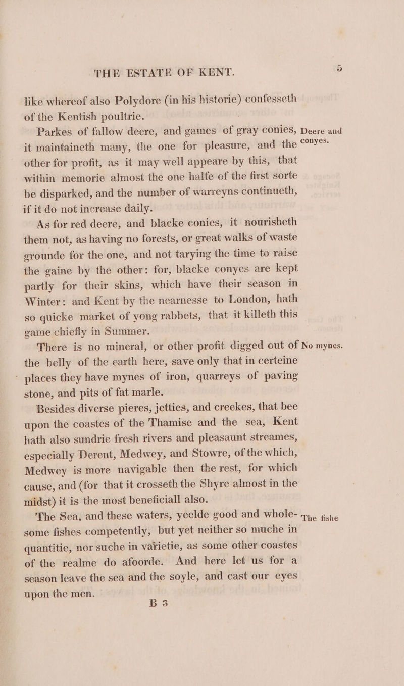 like whereof also Polydore (in his historie) confesseth of the Kentish poultrie. Parkes of fallow deere, and games of gray conies, Deere and it maintaineth many, the one for pleasure, and the ee other for profit, as it may well appeare by this, that within memorie almost the one halfe of the first sorte be disparked, and the number of warreyns continueth, if it do not increase daily. As for red deere, and blacke conies, it nourisheth them not, as having no forests, or great walks of waste erounde for the one, and not tarying the time to raise the gaine by the other: for, blacke conyes are kept partly for their skins, which have their season in Winter: and Kent by the nearnesse to London, hath so quicke market of yong rabbets, that it killeth this game chiefly in Summer. There is no mineral, or other profit digged out of No mynes. the belly of the earth here, save only that in certeine ' places they have mynes of iron, quarreys of paving stone, and pits of fat marle. Besides diverse pieres, jetties, and creckes, that bee upon the coastes of the Thamise and the sea, Kent hath also sundrie fresh rivers and pleasaunt streames, especially Derent, Medwey, and Stowre, of the which, Medwey is more navigable then the rest, for which cause, and (for that it crosseth the Shyre almost in the midst) it is the most beneficiall also. The Sea, and these waters, yeelde good and whole- 7. gcne some fishes competently, but yet neither so muche in quantitie, nor suche in varietie, as some other coastes of the realme do afoorde. And here let us for a season leave the sea and the soyle, and cast our eyes upon the men. B 3