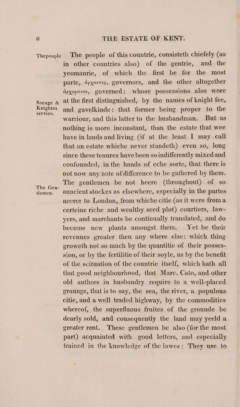 Thepeople Socage &amp; Knightes service. The Gen- tlemen. THE ESTATE OF KENT. The people of this countrie, consisteth chiefely (as in other countries also) of the gentrie, and the yeomanrie, of which the first be for the most parte, apyorrec, governors, and the other altogether dpxonevor, voverned: whose possessions also were at the first distinguished, by the names of knight fee, and gavelkinde: that former being proper to the warriour, and this latter to the husbandman. But as nothing is more inconstant, than the estate that wee have in lands and living (if at the least 1 may call that an estate whiche never standeth) even so, long since these tenures have been so indifferently mixed and confounded, inthe hands of eche sorte, that there is not now any note of difference to be gathered by them. The gentlemen be not heere (throughout) of so auncient stockes as elsewhere, especially in the partes neerer to London, from whiche citie (as it were froma certeine riche and wealthy seed plot) courtiers, law- yers, and marchants be continually translated, and do » become new plants amongst them. Yet be their revenues greater then any where else: which thing groweth not so much by the quantitie of their posses- sion, or by the fertilitie of their soyle, as by the benefit of the svituation of the countrie itself, which hath all that good neighbourhood, that Marc. Cato, and other old authors in husbandry require to a well-placed graunge, that is to say, the sea, the river, a populous citie, and a well traded highway, by the commodities whereof, the superfluous fruites of the grounde be dearly sold, and consequently the land may yeeld a greater rent. These gentlemen be also (for the most part) acquainted with good letters, and especially trained in the knowledge of the lawes: They use to