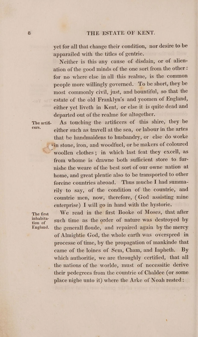The artifi- cers. { THE ESTATE OF KENT. yet for all that change their condition, nor desire to be apparailed with the titles of gentrie. Neither is this any cause of disdain, or of alien- ation of the good minds of the one sort from the other : for no where else in all this realme, is the common people more willingly governed. To be short, they be most commonly civil, just, and bountiful, so that the estate of the old Franklyn’s and yeomen of England, either yet liveth in Kent, or else it is quite dead and departed out of the realme for altogether. As touching the artificers of this shire, they be either such as travell at the sea, or labour in the artes that be handmaidens to husbandry, or else do worke The first inhabita- tion of England. from whome is drawne both sufficient store to fur- nishe the weare of the best sort of our owne nation at home, and great plentie also to be transported to other foreine countries abroad. Thus muche I had summa- rily to say, of the condition of the countrie, and countrie men, now, therefore, (God assisting mine enterprise) I will go in hand with the hystorie. We read in the first Booke of Moses, that after such time as the order of nature was destroyed by the generall floude, and repaired again by the mercy of Almightie God, the whole earth was overspred in — processe of time, by the propagation of mankinde that came of the loines of Sem, Cham, and Iapheth. By which authoritie, we are throughly certified, that all the nations of the worlde, must of necessitie derive their pedegrees from the countrie of Chaldee (or some place nighe unto it) where the Arke of Noah rested: